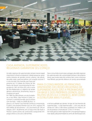 20
As redes regionais de supermercados sempre tiveram papel
importante no Brasil, ao abastecer cidades pequenas, geral-
mente distantes de grandes centros urbanos, não atendi-
das pelas redes supermercadistas com atuação nacional. É
o caso da rede Casa Avenida, que hoje está
presente em 13 cidades do interior de São
Paulo e do Paraná. Sua primeira loja foi inau-
gurada em 1947, em Assis (SP), com o nome
de Silva Maldonado e o objetivo de vender
gêneros alimentícios, ferramentas, louças e
miudezas em geral.
Em 1984, Durvalino Binato, um dos fundado-
res, e seus filhos, João Antonio e Carlos, as-
sumiram o comando da rede, que já contava
com seis lojas – todas na cidade de Assis – e
passou a se chamar Casa Avenida Comércio e Importação.
A rede é uma empresa familiar que, em 2012, registrou R$
450 milhões de faturamento – um crescimento de 15% em
relação a 2011. Atualmente, tem 22 lojas entre São Paulo e
Paraná e quatro postos de combustível, assegurando em-
pregos diretos a cerca de 2.500 famílias.
Para o consumidor, as principais vantagens das redes regionais
de supermercados são a proximidade da base e dos próprios
donos, que muitas vezes ele conhece, bem como a estrutura
mais flexível, que permite oferecer um serviço personalizado
e de boa qualidade aos clientes. As lojas da Casa Avenida são
supermercados – e não hipermercados –, com uma área de
vendas de 1.500 a 2.500 metros quadrados em média e um
mix de produtos constituído de 12 mil a 15 mil itens.
De modo geral, as redes regionais têm uma operação logística
mais rápida, pela proximidade do centro de distribuição (CD).
CASA AVENIDA, SUPERMERCADOS
REGIONAIS GARANTEM SEU ESPAÇO
FOTO:DIVULGAÇÃO
20
Para o consumidor, as principais
vantagens das redes regionais de
supermercados são a proximidade
da base e dos próprios donos, que
muitas vezes ele conhece, bem como
a estrutura mais flexível...
 