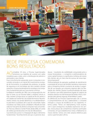 6
REDE PRINCESA COMEMORA
BONS RESULTADOS
FOTO:DIVULGAÇÃO
Aocompletar 30 anos, a Princesa Supermercados
comemora sua trajetória de sucesso com ações
inovadoras para a rede, como a distribuição de prêmios e
promoções a seus clientes.
Essa é uma forma de surpreender, atrair e conquistar o con-
sumidor, tornando-o um cliente fiel. Investimentos na equi-
pe de funcionários, na qualidade dos produtos, na gestão
de segurança e em tecnologia são itens também sempre
presentes na pauta de planejamento estratégico da compa-
nhia, fundamentais para seu crescimento contínuo.
Fundada em novembro de 1983, com a inauguração de uma
loja no Leme, na rua Princesa Isabel, a empresa cresceu e,
hoje, mantém 20 lojas físicas na capital do Rio de Janeiro e
em cidades do Grande Rio e do estado fluminense. Recente-
mente, investiu nas vendas eletrônicas e no teleatendimen-
to para levar os produtos até a casa do consumidor. Ações
inovadoras nas mídias sociais completam a filosofia de estar
cada vez mais perto do cliente e conquistar mais consumido-
res. Para isso, oferece o Cartão Private, desde 2006, um cartão
de crédito que dá descontos em mais de 500 produtos.
Sua receita de sucesso é a integração de alguns elementos
fundamentais: “reconhecimento de que as parcerias dura-
douras – resultantes da credibilidade conquistada junto a
nossos fornecedores –, o empenho e profissionalismo do
nosso capital humano e a significativa confiança de nossos
fiéis clientes, são um claro sinal do sucesso de nossa traje-
tória empresarial”.
Profissionalização da operação, qualidade de atendimento
e prestação de serviços são também bandeiras importantes
para a companhia manter o aumento de vendas e a expan-
são de sua atuação, por enquanto regional, além da fide-
lização dos clientes. Quanto à profissionalização das áreas
de suporte e que estão diretamente ligadas ao negócio da
empresa, destaca-se a de Prevenção de Perdas e Risco, coor-
denada pelo gerente regional, André William Lodrão.
Os diferenciais do Princesa Supermercados são o carisma
e comprometimento de seus colaboradores, a constante
inovação e a busca da excelência em seu segmento, in-
forma Lodrão. “Temos um telemarketing muito atuante,
com o qual conseguimos resultados expressivos nas ven-
das, nossos preços são competitivos e fazemos promoções
constantes, em que estabelecemos metas e fidelizamos os
nossos clientes. Somos uma rede varejista referência para
outros supermercados”, afirma.
CASO DE SUCESSO6
 