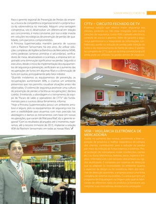 7SENSOR VAREJO | EDIÇÃO 06
Para o gerente regional de Prevenção de Perdas da empre-
sa, a busca da competência organizacional é a própria bus-
ca da sobrevivência no mercado. Adquirir uma vantagem
competitiva, isto é, desenvolver um diferencial em relação
aos concorrentes, é meta constante, por isso a rede investe
em soluções tecnológicas de prevenção de perdas de qua-
lidade, com parceiros comprometidos.
A Princesa Supermercados mantém parceria de sucesso
com a Plastrom Sensormatic há oito anos. Ao utilizar solu-
ções completas de Vigilância Eletrônica de Mercadoria (VEM),
como pedestais (antenas primárias e secundárias), verifica-
dores de mesa, desativadores e scantops, a empresa tem re-
gistrado uma diminuição significativa nas perdas. Segundo o
executivo, desde o início da implementação dos equipamen-
tos de segurança e prevenção, verificaram-se o aumento das
recuperações de furtos em algumas filiais e a diminuição de
furto em outras, principalmente pelo fator inibidor.
“Quando instalamos os equipamentos de prevenção, as
recuperações aumentaram 40%, e criamos um ambiente
preventivo que nos permitiu visualizar situações antes não
observadas. O sistema de segurança promove uma cultura
de prevenção de perdas e facilita as recuperações”, declara
Lodrão. Entretando, a abordagem e o treinamento da equi-
pe de “fiscais de salão e operadores de CFTV” são funda-
mentais para o sucesso dessa ferramenta, informa.
“Hoje a Princesa Supermercados possui um ambiente amis-
toso e seguro, pois os equipamentos de segurança nos tra-
zem a credibilidade para atuarmos com mais precisão nas
abordagens e damos os treinamentos com base em nossas
recuperações, que variam de filial para filial”, diz o gerente re-
gional.“Com os resultados alcançados até o momento, espe-
ramos, até o terceiro trimestre de 2013, implantar a solução
VEM da Plastrom Sensormatic em todas as nossas filiais.”
CFTV – CIRCUITO FECHADO DE TV
Poderosa solução que oferece maior segurança aos
clientes, podendo ou não estar integrada com outras
soluções de segurança, como VEM, cadeado eletrônico,
controle de acesso e alarmes. Além de garantir a segu-
rança patrimonial e a integridade de informações con-
fidenciais, auxilia na redução de perdas pela inibição de
furtos e do monitoramento de frente de caixa. O portfó-
lio completo de CFTV, que vai da linha convencional a IP,
ainda pode ser utilizado na gestão remota de negócios.
VEM – VIGILÂNCIA ELETRÔNICA DE
MERCADORIA
Auxilia no aumento das vendas, permitindo a livre ex-
posição de produtos e melhor experiência de compra
dos clientes, contribuindo para a redução de perdas
por meio da inibição de furtos internos e externos. Pro-
vê proteção de mercadorias moles (confecções, carnes
etc.) ou duras (eletrônicos, bebidas, bazar, higiene e lim-
peza, informática etc.) por sensores descartáveis ou rígi-
dos reutilizáveis. É composta por sistemas de detecção
que se adaptam às necessidades do ambiente quanto
a aspectos de design ou de resistência. Além dos siste-
mas de detecção aparentes, a empresa possui uma linha
completa de sistemas escondidos. É a única que tem um
programa de Etiquetagem na Origem pelo qual os fabri-
cantes de diferentes tipos de produtos já fornecem aos
varejistas suas mercadorias devidamente protegidas.
FOTO:DIVULGAÇÃO
FOTO:DIVULGAÇÃO
 