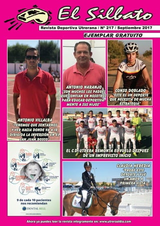 El Silbato
Revista Deportiva Utrerana / Nº 217 / Septiembre 2017
Ahora ya puedes leer la revista íntegramente en: www.utreraaldia.com
ejemplar gratuito
ANTONIO VILLALBA
“TENEMOS QUE SENTARNOS
Y VER HACIA DONDE VA A IR
DIRIGIDa LA INVERSIÓN EN EL
SAN JUAN BOSCO”
ANTONIO NARANJO
“SON MUCHOS LOS PADRES
QUE CONFÍAN EN NOSOTROS
PARA EDUCAR DEPORTIVA-
MENTE A SUS HIJOS”
CONSO DOBLADO
“este es un deporte
que necesita de mucha
estrategia”
el c.d. utrera remonta el vuelo despues
de un imprevisto inicio
claudia heredia
“probé este
deporte y fué
un amor a
primera vista”
 