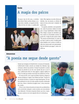 8 R e v i s ta SescBrasil J U N | J U L | 2 013
Sempre que conseguia um tempinho livre e um pouco de inspiração,
Guilhermando Furtado, servente da Unidade Sesc Balneário, logo
começava a rabiscar seus poemas. O tempo foi passando e a poesia
sempre ali, presente no seu dia a dia. Quando deu por si, aos 44
anos, Guilhermando tinha em mãos páginas e páginas repletas de
versos. Foi então que resolveu reunir todo esse material em um livro.
Em maio de 2012, com o apoio da Editora Travessia, chegava às
livrarias de Manaus e região o livro Palavra de Poeta. “Sempre fui
um amante da leitura, e a poesia me segue desde garoto. Ter meu
livro publicado foi como ver todas aquelas emoções combinadas
com sons, ritmos e cheirinho de página nova”, conta, emociona-
do, o poeta.
O livro é uma mistura de poemas da época de sua adolescência,
com a escrita bem coloquial, e outros recentes, com uma estrutura
mais elaborada. O formato conquistou leitores, que são a inspira-
ção para o poeta, já com uma segunda obra em construção. n
Há pouco mais de três anos, a servidora
Aliny Gleicia Tristão concilia o tempo e o co-
ração entre o trabalho, no Suporte de Infor-
mática do Sesc em Goiás, e a paixão pelo
teatro. Aliny ingressou nas artes cênicas por
diversão, mas, aos poucos, as oficinas de
teatro do Sesc já não eram o bastante: ela
queria mais.
Foi quando, assistindo a uma apresenta-
ção, soube do processo seletivo de atores
para o Grupo ZaptArteatral. Desde então,
Aliny integra a equipe de voluntários que
leva o teatro às comunidades carentes. Se-
gundo ela, a magia do palco ajuda a todos.
“Ele provoca transformações no modo de
ver, fazer e sentir as coisas. A melhor parte
desse trabalho é ver o sorriso e o brilho no
olhar das crianças após uma apresentação.
Não tem dinheiro que pague”, conta a ser-
vidora. n
Goiás
A magia dos palcos
Amazonas
“A poesia me segue desde garoto”
GenteSesc
arquivopessoal
divulgaçãosescAMdivulgaçãosescGO
 