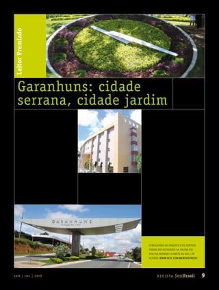 9R e v i s ta SescBrasilJ U N | J U L | 2 013
LeitorPremiado
Garanhuns: cidade
serrana, cidade jardim
fotoallanpatrickDIVULGAçÃOSESCPE
fotoallanpatrick
O resultado da enquete e do sorteio
podem ser acessados na página do
Sesc na internet a partir do dia 2 de
agosto: www.sesc.com.br/revistasesc.
Fica difícil de acreditar que, em meio ao
agreste pernambucano, exista um lugar
florido, de temperaturas amenas e com
construções e gastronomia bem ao estilo
europeu. Conhecida como a Suíça brasileira,
Garanhuns chama atenção por ser uma rari-
dade. Imortalizada na voz de Luiz Gonzaga, a
cidade está localizada na região montanhosa
do Planalto da Borborema, o que garante um
clima frio e ideal para saborear um chocolate
quente. Tais características também surpreen-
deram a servidora do Departamento Na-
cional do Sesc Gabriela Pessoa Florião, que
visitou a região em novembro de 2011.
Gabriela passou três dias com seu namo-
rado na cidade após ser sorteada na seção
Leitor Premiado e pôde apreciar as paisagens
exóticas da serra nordestina. A carioca de 22
anos elegeu o famoso Relógio das Flores, lo-
calizado na Praça Tavares Correia, como seu
ponto turístico preferido. Construído com cris-
tal de quartzo, o relógio tem quatro metros de
diâmetro e sua estrutura é composta por plan-
tas de diversas espécies. Por causa dele, Gara-
nhuns é conhecida como a Cidade das Flores.
Segundo a assistente administrativa, outra
atração imperdível é o Castelo de João Ca-
pão. Fruto do trabalho e sonho de um mora-
dor da cidade, o palácio encanta os visitantes.
Construído há 20 anos, tem duas torres de
ares medievais, um salão, um jardim com
uma fonte e outros ambientes quer servem
como aposentos. “Visitar o castelo é uma
oportunidade única de conhecer de perto
a arquitetura medieval em pleno Nordeste
brasileiro”, relembra.
O casal ficou hospedado no Centro de
Turismo e Lazer Sesc em Garanhuns. O
hotel dispõe de 109 apartamentos, todos
equipados com banheiros privativos, frigo-
bar, televisão e telefone. A unidade oferece
ainda piscinas, restaurante, salão de jogos e
de festas e uma sala de cinema. n
 