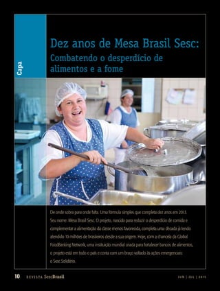 10 R e v i s ta SescBrasil J U N | J U L | 2 013
Dez anos de Mesa Brasil Sesc:
Combatendo o desperdício de
alimentos e a fome
De onde sobra para onde falta. Uma fórmula simples que completa dez anos em 2013.
Seu nome: Mesa Brasil Sesc. O projeto, nascido para reduzir o desperdício de comida e
complementar a alimentação da classe menos favorecida, completa uma década já tendo
atendido 10 milhões de brasileiros desde a sua origem. Hoje, com a chancela da Global
FoodBanking Network, uma instituição mundial criada para fortalecer bancos de alimentos,
o projeto está em todo o país e conta com um braço voltado às ações emergenciais:
o Sesc Solidário.
Chancelado pela Global
FoodBanking Network
(GFN), o Mesa Brasil Sesc
une solidariedade e
educação: as ações
transformam a realidade
das instituições
beneficiadas e dos
voluntários, que
aprendem a organizar
a comida, utilizando
melhor os alimentos.
DIVULGAÇÃOSESCSC
Capa
 