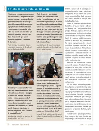 12 R e v i s ta SescBrasil
Capa
J U N | J U L | 2 013
A v i s ã o d e q u em e s t á no d i a a d i a
“Diariamente, vemos pessoas que passam
por dificuldades, e o programa ajuda pelo
menos a amenizar a fome delas. É muito
gratificante conhecer os doadores que
fazem diferença na vida dessas pessoas.
O projeto mudou minha realidade em
casa, pois passei a compartilhar tudo
sobre esse assunto com meu filho – um
menino de nove anos. Hoje, por conta
disso, ele já entende que quando
ganha um brinquedo, é o momento
de doar outro.”
Paulo Henrique Silveira (foto abaixo),
motorista há cinco anos do Mesa Brasil
Sesc no Rio Grande do Sul
“Todo dia acordo e saio não para
trabalhar, mas para ajudar a quem
precisa. É nessas horas que vejo que
dinheiro não paga a satisfação de fazer o
bem. A falta do alimento é uma realidade
que me toca bastante, principalmente
quando faço uma entrega para crianças e
idosos, por serem pessoas mais frágeis e,
muitas vezes, estarem abandonadas. Eles
ficam tão felizes quando chegamos que é
nesse momento que sei que vale a pena
todo o nosso esforço.”
Josenildo Pereira da Silva, há nove anos
auxiliar de Operações do Mesa Brasil Sesc
no Rio Grande do Norte
“Nesta temporada de seca no Nordeste,
que é uma das piores de todos os tempos,
estamos levando alimentos e água para
as cidades mais atingidas. Vejo muita
miséria e tristeza, gado morrendo. A
região de Quixeramobim é de dar pena,
mesmo. Os moradores sabem quando
vamos até lá, e a comemoração é grande
quando chegamos. A gente, que vê a
realidade das pessoas, passa a ver tudo
de maneira diferente.’”
Janio Moreira, motorista há sete anos do
Mesa Brasil Sesc no Ceará
“No meu trabalho, vejo os dois lados da
moeda: como o doador desperdiça e
como tem gente que precisa. É o grande
contraste da fome e do desperdício no
Brasil. Por conta disso, passei a ter mais
consciência na hora das compras de
mercado. Na hora de escolher tomates,
por exemplo, procuro não apertá-los, pois
sei que ninguém vai comprar um tomate
amassado. A mesma coisa é com as
cenouras que têm a ponta quebradinha e
os sacos de cereais furados. Acho que as
pessoas não têm consciência disso.”
Fernanda Hardt, nutricionista (foto acima),
trabalha no Mesa Brasil Sesc no Paraná há
cinco anos
também, a possibilidade de capacitação para
os nossos funcionários, o que é muito impor-
tante para nós. Por isso, costumo dizer que não
somos parceiros do Mesa Brasil; nós somos
fãs!”, afirma a presidente da instituição, Maria
Cecília Magalhães Pinto.
Parceiro do Fome Zero, programa de com-
bate à fome do Governo Federal, o MBS tem
um viés social forte. E não procura fugir desse
princípio. “É fato que as pessoas têm fome. E,
consequentemente, também têm deficiência
de nutrientes. Por isso a importância desse tra-
balho”, diz a assistente social da coordenação
nacional do Mesa Brasil, Ana Cristina Barros.
No entanto, o programa vai além e investe
numa linha estruturante, com base na pro-
moção de ações educativas. “Além de levar o
alimento, ensinamos como aproveitá-lo. Essa
ação transforma a realidade da instituição e os
voluntários envolvidos naquele trabalho, que
aprendem a organizar a comida, utilizando
melhor os alimentos”, frisa.
Voluntários, aliás, não faltam. Eles são a for-
ça motriz do programa. “O trabalho é realiza-
do para que se possa cultivar cada vez mais
essa cultura de solidariedade, como sinônimo
de parceria e de comprometimento mútuo,
contribuindo para uma sociedade menos de-
sigual”, afirma a coordenadora estadual do
Mesa Brasil Sesc em Santa Catarina, Luciana
do Nascimento.
Para estar entre os beneficiados pelo Mesa
Brasil, é preciso que a instituição esteja cadas-
trada e regularizada de acordo com a lei. Ou
seja, o programa também aposta no fortaleci-
mento institucional. “Não existe a possibilida-
de de receber alimento sem que a instituição
passe pela ação educativa. E isso é interessante
não só porque eles aprendem a lidar com a
matéria-prima, mas também porque é uma
forma de elevar a autoestima por saber que
passaram a ser parceiros do Sesc”, explica
Claudia Roseno.
A ideia de sucesso que desaguou no Mesa
Brasil nasceu em São Paulo. O projeto que
hoje contempla duas modalidades de doação,
DivulgaçãoSescRS
DivulgaçãoSescpr
 