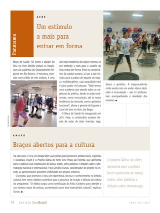 14 R e v i s ta SescBrasil J U N | J U L | 2 013
A C R E
Um estímulo
a mais para
entrar em forma
A M A P Á
Braços abertos para a cultura
divulgaçãosescaC
Panorama
14 R e v i s ta SescBrasil
Há oito anos, o Sesc no Amapá abre suas portas para promover artistas locais, regionais
e nacionais. Assim é o Projeto Aldeia de Artes Sesc Povos da Floresta, que apresenta
para o público local espetáculos de dança, teatro, artes plásticas e debates sobre a dra-
maturgia nacional e internacional. Para Genário Dunas, coordenador do projeto no es-
tado, as apresentações garantem visibilidade aos grupos artísticos.
O projeto, que promove a troca de experiência, técnica e conhecimento no âmbito
cultural, tem como objetivo contribuir para o processo de criação e difusão da cultura
do amapaense. “O Aldeia surgiu como ramificação do Palco Giratório para atender a
um número maior de artistas, aumentando assim esse intercâmbio cultural”, explicou
Dunas. n
O projeto Aldeia das Artes
apresenta para o público
local espetáculos de dança,
teatro, artes plásticas e
debates sobre dramaturgia.
Bloco de Saúde. Foi como a equipe do
Sesc no Acre decidiu batizar as instala-
ções da academia do Departamento Re-
gional em Rio Branco. A estrutura, mon-
tada num prédio de três andares, é uma
das mais modernas da região e tornou-se
um estímulo a mais para o usuário do
Sesc entrar em forma. Entre os comerciá-
rios da capital acreana, já são 3.200 ins-
critos para a prática de esporte no espa-
ço multidisciplinar, cuja capacidade total
é para quatro mil pessoas. “Hoje temos
uma academia que atende todas as exi-
gências do público, desde as aulas tradi-
cionais, como musculação, até as novas
tendências do mercado, como a ginástica
funcional”, afirma o gerente de Esporte e
Lazer do Sesc no Acre, Joy Braga.
O Bloco de Saúde foi inaugurado em
2011. Hoje, o comerciário acreano dis-
põe de aulas de artes marciais, ioga,
dança e ginástica. A mega-academia
conta ainda com um andar inteiro dedi-
cado à musculação – são 32 profissio-
nais acompanhando a atividade dos
usuários. n
 
