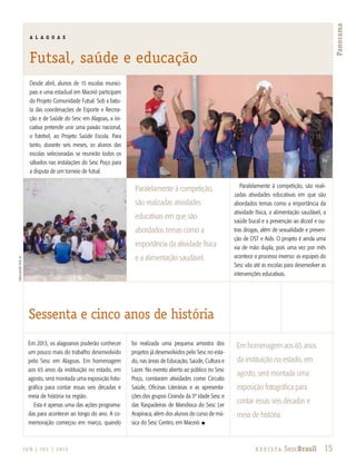 15R e v i s ta SescBrasilJ U N | J U L | 2 013
Panorama
divulgaçãosescal
Desde abril, alunos de 15 escolas munici-
pais e uma estadual em Maceió participam
do Projeto Comunidade Futsal. Sob a batu-
ta das coordenações de Esporte e Recrea-
ção e de Saúde do Sesc em Alagoas, a ini-
ciativa pretende unir uma paixão nacional,
o futebol, ao Projeto Saúde Escola. Para
tanto, durante seis meses, os alunos das
escolas selecionadas se reunirão todos os
sábados nas instalações do Sesc Poço para
a disputa de um torneio de futsal.
Paralelamente à competição, são reali-
zadas atividades educativas em que são
abordados temas como a importância da
atividade física, a alimentação saudável, a
saúde bucal e a prevenção ao álcool e ou-
tras drogas, além de sexualidade e preven-
ção de DST e Aids. O projeto é ainda uma
via de mão dupla, pois uma vez por mês
acontece o processo inverso: as equipes do
Sesc vão até as escolas para desenvolver as
intervenções educativas.
Em 2013, os alagoanos poderão conhecer
um pouco mais do trabalho desenvolvido
pelo Sesc em Alagoas. Em homenagem
aos 65 anos da instituição no estado, em
agosto, será montada uma exposição foto-
gráfica para contar essas seis décadas e
meia de história na região.
Esta é apenas uma das ações programa-
das para acontecer ao longo do ano. A co-
memoração começou em março, quando
foi realizada uma pequena amostra dos
projetos já desenvolvidos pelo Sesc no esta-
do, nas áreas de Educação, Saúde, Cultura e
Lazer. No evento aberto ao público no Sesc
Poço, constaram atividades como Circuito
Saúde, Oficinas Literárias e as apresenta-
ções dos grupos Ciranda da 3ª Idade Sesc e
das Raspadeiras de Mandioca do Sesc Ler
Arapiraca, além dos alunos do curso de mú-
sica do Sesc Centro, em Maceió. n
A L A G O A S
Futsal, saúde e educação
15R e v i s ta SescBrasil
Paralelamente à competição,
são realizadas atividades
educativas em que são
abordados temas como a
importância da atividade física
e a alimentação saudável.
Em homenagem aos 65 anos
da instituição no estado, em
agosto, será montada uma
exposição fotográfica para
contar essas seis décadas e
meia de história.
Sessenta e cinco anos de história
 
