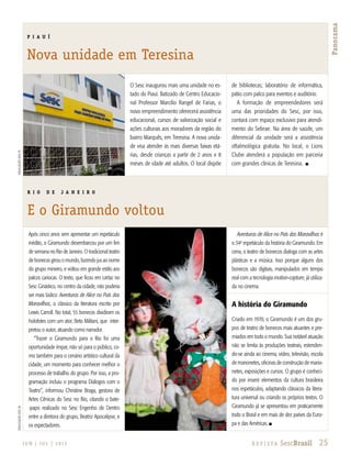 25R e v i s ta SescBrasilJ U N | J U L | 2 013
Panorama
DivulgaçãoSescPIDivulgaçãoSescRJ
R I O D E J A N E I R O
E o Giramundo voltou
O Sesc inaugurou mais uma unidade no es-
tado do Piauí. Batizado de Centro Educacio-
nal Professor Marcílio Rangel de Farias, o
novo empreendimento oferecerá assistência
educacional, cursos de valorização social e
ações culturais aos moradores da região do
bairro Marquês, em Teresina. A nova unida-
de visa atender às mais diversas faixas etá-
rias, desde crianças a partir de 2 anos e 8
meses de idade até adultos. O local dispõe
de bibliotecas; laboratório de informática,
pátio com palco para eventos e auditório.
A formação de empreendedores será
uma das prioridades do Sesc, por isso,
contará com espaço exclusivo para atendi-
mento do Sebrae. Na área de saúde, um
diferencial da unidade será a assistência
oftalmológica gratuita. No local, o Lions
Clube atenderá a população em parceria
com grandes clínicas de Teresina. n
Após cinco anos sem apresentar um espetáculo
inédito, o Giramundo desembarcou por um fim
de semana no Rio de Janeiro. O tradicional teatro
de bonecos girou o mundo, fazendo jus ao nome
do grupo mineiro, e voltou em grande estilo aos
palcos cariocas. O texto, que ficou em cartaz no
Sesc Ginástico, no centro da cidade, não poderia
ser mais lúdico: Aventuras de Alice no País das
Maravilhas, o clássico da literatura escrito por
Lewis Carroll. No total, 55 bonecos dividiram os
holofotes com um ator, Beto Militani, que inter-
pretou o autor, atuando como narrador.
“Trazer o Giramundo para o Rio foi uma
oportunidade ímpar, não só para o público, co-
mo também para o cenário artístico cultural da
cidade, um momento para conhecer melhor o
processo de trabalho do grupo. Por isso, a pro-
gramação incluiu o programa Diálogos com o
Teatro”, informou Christine Braga, gestora de
Artes Cênicas do Sesc no Rio, citando o bate-
-papo realizado no Sesc Engenho de Dentro
entre a diretora do grupo, Beatriz Apocalipse, e
os espectadores.
Aventuras de Alice no País das Maravilhas é
o 34o
espetáculo da história do Giramundo. Em
cena, o teatro de bonecos dialoga com as artes
plásticas e a música. Isso porque alguns dos
bonecos são digitais, manipulados em tempo
real com a tecnologia motion-capture, já utiliza-
da no cinema.
A história do Giramundo
Criado em 1970, o Giramundo é um dos gru-
pos de teatro de bonecos mais atuantes e pre-
miados em todo o mundo. Sua notável atuação
não se limita às produções teatrais, estenden-
do-se ainda ao cinema, vídeo, televisão, escola
de marionetes, oficinas de construção de mario-
netes, exposições e cursos. O grupo é conheci-
do por inserir elementos da cultura brasileira
nos espetáculos, adaptando clássicos da litera-
tura universal ou criando os próprios textos. O
Giramundo já se apresentou em praticamente
todo o Brasil e em mais de dez países da Euro-
pa e das Américas. n
P I A U Í
Nova unidade em Teresina
 