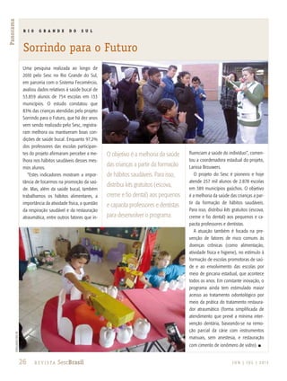 26 R e v i s ta SescBrasil J U N | J U L | 2 013
Panorama
R I O G R A N D E D O S U L
Sorrindo para o Futuro
O objetivo é a melhoria da saúde
das crianças a partir da formação
de hábitos saudáveis. Para isso,
distribui kits gratuitos (escova,
creme e fio dental) aos pequenos
e capacita professores e dentistas
para desenvolver o programa.
divulgaçãosescrs
Uma pesquisa realizada ao longo de
2010 pelo Sesc no Rio Grande do Sul,
em parceria com o Sistema Fecomércio,
avaliou dados relativos à saúde bucal de
53.859 alunos de 754 escolas em 133
municípios. O estudo constatou que
83% das crianças atendidas pelo projeto
Sorrindo para o Futuro, que há dez anos
vem sendo realizado pelo Sesc, registra-
ram melhora ou mantiveram boas con-
dições de saúde bucal. Enquanto 97,2%
dos professores das escolas participan-
tes do projeto afirmaram perceber a me-
lhora nos hábitos saudáveis desses mes-
mos alunos.
“Estes indicadores mostram a impor-
tância de focarmos na promoção da saú-
de. Mas, além da saúde bucal, também
trabalhamos os hábitos alimentares, a
importância da atividade física, a questão
da respiração saudável e da restauração
atraumática, entre outros fatores que in-
fluenciam a saúde do indivíduo”, comen-
tou a coordenadora estadual do projeto,
Larissa Brouwers.
O projeto do Sesc é pioneiro e hoje
atende 257 mil alunos de 2.878 escolas
em 389 municípios gaúchos. O objetivo
é a melhoria da saúde das crianças a par-
tir da formação de hábitos saudáveis.
Para isso, distribui kits gratuitos (escova,
creme e fio dental) aos pequenos e ca-
pacita professores e dentistas.
A atuação também é focada na pre-
venção de fatores de risco comuns às
doenças crônicas (como alimentação,
atividade física e higiene), no estímulo à
formação de escolas promotoras de saú-
de e ao envolvimento das escolas por
meio de gincana estadual, que acontece
todos os anos. Em constante inovação, o
programa ainda tem estimulado maior
acesso ao tratamento odontológico por
meio da prática do tratamento restaura-
dor atraumático (forma simplificada de
atendimento que prevê a mínima inter-
venção dentária, baseando-se na remo-
ção parcial da cárie com instrumentos
manuais, sem anestesia, e restauração
com cimento de ionômero de vidro). n
 