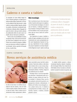 28 R e v i s ta SescBrasil J U N | J U L | 2 013
Panorama
Os estudantes do Ensino Médio Integral do
Sesc em Roraima ganharam um aliado para as
tarefas escolares diárias. Desde abril, os 239 alu-
nos da unidade de Boa Vista trocaram a dupla
cadernoecanetaportablets.Segundoadireção
da unidade, a ferramenta é considerada funda-
mental para a instituição utilizar a linguagem do
jovem do século 21, visto que manter a atenção
dos adolescentes dentro de sala de aula é um
desafio cada vez maior para os professores.
“Vemos como uma possibilidade no avanço
da educação. Hoje, o aluno precisa de tecnolo-
gia. Dessa forma, adaptamos esse recurso ao
ensino como incentivo de pesquisa e didática,
para que alcancemos melhores resultados na
sua formação”, afirma a gerente de Educação
do Sesc, Lourdes Picão.
Mais tecnologia
Não é a primeira vez que o Sesc inova nesse
sentido. Quando ainda sequer era cogitado o
uso de ferramentas tecnológicas em sala de
aula em Roraima, a instituição implantou a
lousa interativa. A entrega de tablets a alunos
do Ensino Médio é mais um passo para apro-
ximar cada vez mais os alunos do conheci-
mento digital.
“Isso representa um avanço e também a
quebra de alguns paradigmas, pois este novo
investimento vem sendo acompanhado tam-
bém pelo Departamento Nacional do Sesc,
para que, dependendo de nosso resultado,
eles possam implantá-lo nos demais Departa-
mentos Regionais do país”, explica Lourdes. n
De olho no bem-estar e na melhoria da qua-
lidade de vida dos clientes, o Sesc em Santa
Catarina resolveu ampliar a oferta dos serviços
na área de Saúde. A ideia é oferecer não só
atendimento médico especializado e diferen-
ciado, mas também acesso mais fácil e valores
acessíveis. Tratamentos estéticos e alternativos
estão incluídos entre os novos serviços dispo-
níveis nas unidades de Blumenau, Chapecó,
Florianópolis (Estreito e Prainha), Jaraguá do
Sul, Joinville, Rio do Sul e Xanxerê.
Psicologia Clínica é uma das especialida-
des oferecidas. O atendimento pode ser in-
dividual, em grupo, família e/ou casal. Ou-
tra novidade é a Nutrição Clínica, que faz
uma avaliação nutricional do paciente e um
planejamento alimentar individualizado. A
Medicina de Família é mais abrangente, co-
mo o próprio nome já diz, e é voltada ao
acompanhamento de bebês, crianças, ado-
lescentes, homens e mulheres, incluindo
gestantes e idosos.
As unidades também passaram a oferecer
massoterapia desportiva, relaxante e terapêutica,
além de drenagem linfática. Para o tratamento de
enfermidades crônicas musculares ou articulares,
também é possível ter sessões de acupuntura. n
R O R A I M A
Caderno e caneta x tablets
S A N T A C A T A R I N A
Novos serviços de assistência médica
A ferramenta é fundamental para
a instituição utilizar a linguagem
do jovem do século 21, visto que
manter a atenção dos
adolescentes dentro de sala de
aula é um desafio cada vez maior
para os professores.
divulgaçãosescSC
 