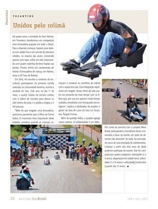 30 R e v i s ta SescBrasil J U N | J U L | 2 013
Panorama
T O C A N T I N S
Unidos pelo rolimã
Há quatro anos, a Unidade do Sesc Palmas,
em Tocantins, transformou em competição
uma brincadeira popular em todo o Brasil.
Para a diversão começar, bastam uma ladei-
ra com asfalto liso e um veículo de estrutura
simples, na maioria das vezes, construído
apenas com ripas, sobre um eixo improvisa-
do com quatro rodinhas de ferro fixadas nas
pontas. Pronto, temos um campeonato de
rolimã. A brincadeira de criança, em Palmas,
virou o GP Sesc de Rolimã.
Em 2010, 40 inscritos e centenas de tor-
cedores participaram da primeira corrida
realizada na comunidade Auremy, vizinha à
unidade do Sesc. Este ano, no dia 1º de
maio, a quarta edição do torneio contou
com o dobro de inscritos para descer os
200 metros de pista, e o público chegou a 3
mil pessoas.
“Mais do que resgatar uma brincadeira,
queremos aproximar pais e filhos de forma
lúdica. O momento mais importante deste
trabalho acontece quando as crianças co-
meçam a construir os carrinhos de rolimã
com a ajuda dos pais. Essa integração repre-
senta um resgate. Nosso ritmo de vida aca-
ba nos privando de mais tempo com os fi-
lhos que, por sua vez, passam muito tempo
isolados, envolvidos com brinquedos tecno-
lógicos”, explica o idealizador do projeto, o
gestor da área de Lazer do Sesc no Tocan-
tins, Ângelo Fernna.
Além da questão lúdica, o projeto agrega
outros valores. A solidariedade é um deles.
Por conta da parceria com o projeto Mesa
Brasil, participantes e torcedores foram con-
vocados a levar ao evento um quilo de ali-
mento não perecível. Ao todo, foi arrecada-
da cerca de uma tonelada de mantimentos.
Crianças a partir dos dois anos de idade
puderam participar do evento. Este foi com-
posto por quatro categorias: velocípede (2 a
6 anos), alegoria/junina (idade livre), veloci-
dade (7 a 14 anos) e velocidade/comerciário
(a partir dos 15 anos). n
divulgaçãosescTO
 