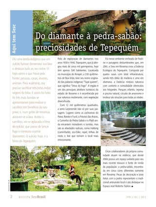 2 J U N | J U L | 2 013R e v i s ta SescBrasil
Polo de exploração de diamantes nos
anos 1930 e 1940, Tepequém, que já abri-
gou mais de cinco mil garimpeiros, hoje
tem apenas 500 habitantes. Localizada
no município de Amajari, a 230 quilôme-
tros de Boa Vista, teve seu nome origina-
do das palavras indígenas “Tupã queem”,
que significa “Deus do fogo”. A região é
um dos principais atrativos turísticos do
estado de Roraima e é reconhecida por
sua natureza exuberante, com vegetação
diversificada.
Com 12 mil quilômetros quadrados,
a serra surpreende não só por suas pai-
sagens. Lugares como as cachoeiras do
Paiva, Barata e Funil, o Paraíso das Araras,
o Caminho da Pedra-Sabão e o Platô ain-
da encantam moradores e turistas, mas
são as atividades radicais, como trekking
(caminhada), eco-bike, rapel, trilhas de
moto e 4x4 que tornam o local mais
emocionante.
Foi nesse ambiente recheado de histó-
ria e paisagens deslumbrantes que, em
2001, o Sesc em Roraima criou a Estância
Ecológica do Tepequém. Composta por
quatro casas com total infraestrutura,
sendo três delas de madeira e uma em
alvenaria, a Estância mistura natureza
com conforto e comodidade oferecidos
aos hóspedes. Parques infantis, represa
e piscina natural, circuito de arvorismo e
tirolesa são atrações para todas as idades.
Onze colaboradores da própria comu-
nidade atuam na estância, que desde
2006 possui um espaço voltado para seu
mais recente tesouro e fonte de renda
da população: a pedra-sabão, encontra-
da em cinco cores diferentes somente
em Roraima. Peças de decoração e joias
feitas com a pedra representam o tradi-
cional artesanato local e são destaque no
Espaço José Roberto Tadros. n
AquitemSesc
Do diamante à pedra-sabão:
preciosidades de Tepequém
Diz uma lenda indígena que um
vulcão furioso derramava sua lava
e destruía tudo ao seu redor. O
fogo varria o que havia pela
frente: pessoas, casas, árvores,
animais. Para acalmá-lo, era
preciso sacrificar três belas índias
virgens da tribo. E assim foi feito.
As três mais bonitas se
apresentaram para realizar o
sacrifício em benefício do seu
povo, e, num gesto de renúncia,
atiraram-se à lava. Aceito o
sacrifício, viu-se aplacada a fúria
do vulcão, que parou de lançar
fogo e começou a jorrar
diamantes. O vulcão, hoje, é a
Serra do Tepequém.
divulgaçãosescRR
 