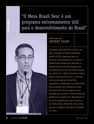 4 J U N | J U L | 2 013R e v i s ta SescBrasil
Entrevista
arquivopessoal
“O Mesa Brasil Sesc é um
programa extremamente útil
para o desenvolvimento do Brasil”
ENTREVISTA COM
Jeffrey Klein
O programa Mesa Brasil Sesc recebeu, em
abril, a chancela da Global FoodBanking
Network (GFN), organização sem fins
lucrativos comprometida com a criação e o
fortalecimento de bancos de alimentos. A
entidade atua em mais de 20 países, com
abrangência de um terço do total de pessoas
que sofrem com a falta de comida em todo o
mundo. Desde janeiro de 2011, a GFN vem
sendo coordenada por Jeffrey Klein,
especialista em desperdício e combate à fome.
Klein conversou com a Revista Sesc Brasil
sobre esses dez anos do programa e sua
satisfação com a parceria. “Estamos felizes por
trabalhar em conjunto com o Mesa Brasil em
termos de planejamento, apoio, recursos e,
em última análise, oferecendo mais comida
para que o programa seja capaz de expandir-
se”, frisou.
 