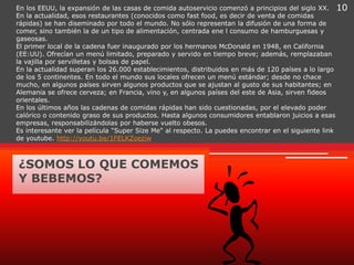 En los EEUU, la expansión de las casas de comida autoservicio comenzó a principios del siglo XX. 10
En la actualidad, esos restaurantes (conocidos como fast food, es decir de venta de comidas
rápidas) se han diseminado por todo el mundo. No sólo representan la difusión de una forma de
comer, sino también la de un tipo de alimentación, centrada ene l consumo de hamburguesas y
gaseosas.
El primer local de la cadena fuer inaugurado por los hermanos McDonald en 1948, en California
(EE:UU). Ofrecían un menú limitado, preparado y servido en tiempo breve; además, remplazaban
la vajilla por servilletas y bolsas de papel.
En la actualidad superan los 26.000 establecimientos, distribuidos en más de 120 países a lo largo
de los 5 continentes. En todo el mundo sus locales ofrecen un menú estándar; desde no chace
mucho, en algunos países sirven algunos productos que se ajustan al gusto de sus habitantes; en
Alemania se ofrece cerveza; en Francia, vino y, en algunos países del este de Asia, sirven fideos
orientales.
En los últimos años las cadenas de comidas rápidas han sido cuestionadas, por el elevado poder
calórico o contenido graso de sus productos. Hasta algunos consumidores entablaron juicios a esas
empresas, responsabilizándolas por haberse vuelto obesos.
Es interesante ver la película "Super Size Me" al respecto. La puedes encontrar en el siguiente link
de youtube. http://youtu.be/1FELKZoeziw



¿SOMOS LO QUE COMEMOS
Y BEBEMOS?
 