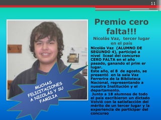 11



 Premio cero
   falta!!!
 Nicolás Vaz, tercer lugar
         en el país
Nicolás Vaz (ALUMNO DE
SEGUNDO 4), participó a
nivel liceal del concurso
CERO FALTA en el año
pasado, ganando el prim er
lugar.
Este año, el 8 de agosto, se
presentó en la sala Vaz
Ferrerira de la Biblioteca
Nacional, representando a
nuestra Institución y el
departamento.
 Junto a 18 alumnos de todo
el país escribieron un dictado
Volvió con la satisfacción del
mérito de un tercer lugar y la
experiencia de participar del
concurso
 