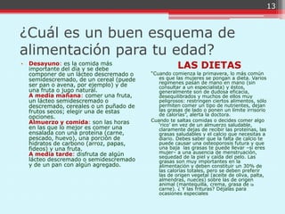 13



¿Cuál es un buen esquema de
alimentación para tu edad?
•   Desayuno: es la comida más
    importante del día y se debe                     LAS DIETAS
    componer de un lácteo descremado o    “Cuando comienza la primavera, lo más común
    semidescremado, de un cereal (puede      es que las mujeres se pongan a dieta. Varios
                                             regímenes pasan de mano en mano (sin
    ser pan o avena, por ejemplo) y de       consultar a un especialista) y éstos,
    una fruta o jugo natural.                generalmente son de dudosa eficacia,
    A media mañana: comer una fruta,         desequilibrados y muchos de ellos muy
    un lácteo semidescremado o               peligrosos: restringen ciertos alimentos, sólo
    descremado, cereales o un puñado de      permiten comer un tipo de nutrientes, dejan
    frutos secos; elegir una de estas        las grasas de lado o ponen un límite irrisorio
                                             de calorías”, alerta la doctora.
    opciones.
    Almuerzo y comida: son las horas      Cuando te saltas comidas o decides comer algo
                                             „rico‟ en vez de un almuerzo saludable,
    en las que lo mejor es comer una         claramente dejas de recibir las proteínas, las
    ensalada con una proteína (carne,        grasas saludables y el calcio que necesitas a
    pescado, huevo), una porción de          diario. Debes saber que la falta de calcio te
    hidratos de carbono (arroz, papas,       puede causar una osteoporosis futura y que
    fideos) y una fruta.                     una baja las grasas te puede llevar –si eres
    A media tarde: disfruta de algún         mujer– a una ausencia de menstruación,
                                             sequedad de la piel y caída del pelo. Las
    lácteo descremado o semidescremado       grasas son muy importantes en la
    y de un pan con algún agregado.          alimentación y deben constituir un 30% de
                                             las calorías totales, pero se deben preferir
                                             las de origen vegetal (aceite de oliva, palta,
                                             almendras, nueces) sobre las de origen
                                             animal (mantequilla, crema, grasa de la
                                             carne). ¿ Y las frituras? Déjalas para
                                             ocasiones especiales
 