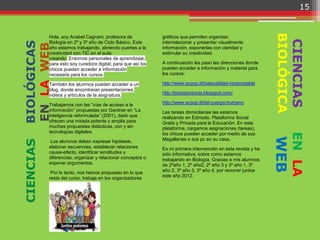 15




                                                                                                                BIOLÓGICA
           Hola, soy Anabel Cagnani, profesora de             gráficos que permiten organizar,




                                                                                                                 CIENCIAS
BIOLÓGICAS
           Biología en 2º y 3º año de Ciclo Básico. Este      interrelacionar y presentar visualmente
EN LA WEB  año estamos trabajando, abriendo puertas a la      información, exponerlas con claridad y
           creatividad con TIC en el aula;                    estimular su creatividad.
           creando Entornos personales de aprendizaje,
           para esto soy curadora digital, para que así los   A continuación les paso las direcciones donde
           chicos puedan acceder a información                pueden acceder a información y material para
           necesaria para los cursos.                         los cursos:

           También los alumnos pueden acceder a un            http://www.scoop.it/t/sexualidad-responsable
           blog, donde encontraran presentaciones,
           videos y artículos de la asignatura.               http://biopsicosocia.blogspot.com/

           Trabajamos con las “vías de acceso a la            http://www.scoop.it/t/el-cuerpo-humano
           información” propuestas por Gardner en “La         Las tareas domiciliarias las estamos
           inteligencia reformulada” (2001), dado que         realizando en Edmodo, Plataforma Social
           ofrecen una mirada potente y amplia para           Gratis y Privada para la Educación. En esta
           muchas propuestas didácticas, con y sin            plataforma, cargamos asignaciones (tareas),
           tecnologías digitales.




                                                                                                                    EN LA
                                                              los chicos pueden acceder por medio de sus




                                                                                                                WEB
                                                              Magallanes o sus pc en su casa.
CIENCIAS




            Los alumnos deben expresar hipótesis,
           elaborar secuencias, establecer relaciones         Es mi primera intervención en esta revista y ha
           causa-efecto, identificar similitudes y            sido informativa, sobre como estamos
           diferencias, organizar y relacionar conceptos o    trabajando en Biología. Gracias a mis alumnos
           exponer argumentos.                                de 2ºaño 1, 2º año2, 2º año 3 y 3º año 1, 3º
            Por lo tanto, nos hemos propuesto en lo que       año 2, 3º año 3, 3º año 4, por recorrer juntos
           resta del curso, trabaja en los organizadores      este año 2012.
 