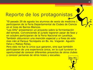 4




Reporte de los protagonistas
“El pasado 29 de agosto los alumnos de sexto de medicina 1
participaron de la Feria Departamental de Clubes de Ciencia
en el liceo de Barros Blancos.
“Los OHs” presentaron un proyecto sobre la fermentación
del tomate. Convenciendo al jurado lograron pasar de fase y
en octubre participaran de la Feria Nacional en Lavalleja.
También obtuvieron una mención especial y a fines de este
mes irán al Parque Tecnópolis en Bs. As. Viajarán Agustín
Falvo y Matias Pallas.
Pero esto no fue lo único que ganaron, sino que también
participaron de una experiencia única, en la cual tuvieron la
oportunidad de conocer diferentes proyectos de otros clubes
y conocer personas de otros liceos y escuelas.
                                                      6to M1
 