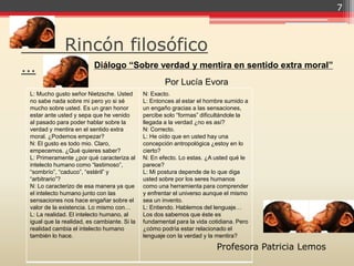 7



             Rincón filosófico
…                        Diálogo “Sobre verdad y mentira en sentido extra moral”
                                                     Por Lucía Evora
L: Mucho gusto señor Nietzsche. Usted        N: Exacto.
no sabe nada sobre mi pero yo si sé          L: Entonces al estar el hombre sumido a
mucho sobre usted. Es un gran honor          un engaño gracias a las sensaciones,
estar ante usted y sepa que he venido        percibe solo “formas” dificultándole la
al pasado para poder hablar sobre la         llegada a la verdad ¿no es así?
verdad y mentira en el sentido extra         N: Correcto.
moral. ¿Podemos empezar?                     L: He oído que en usted hay una
N: El gusto es todo mio. Claro,              concepción antropológica ¿estoy en lo
empecemos. ¿Qué quieres saber?               cierto?
L: Primeramente ¿por qué caracteriza al      N: En efecto. Lo estas. ¿A usted qué le
intelecto humano como “lastimoso”,           parece?
“sombrío”, “caduco”, “estéril” y             L: Mi postura depende de lo que diga
“arbitrario”?                                usted sobre por los seres humanos
N: Lo caracterizo de esa manera ya que       como una herramienta para comprender
el intelecto humano junto con las            y enfrentar el universo aunque el mismo
sensaciones nos hace engañar sobre el        sea un invento.
valor de la existencia. Lo mismo con…        L: Entiendo. Hablemos del lenguaje…
L: La realidad. El intelecto humano, al      Los dos sabemos que éste es
igual que la realidad, es cambiante. Si la   fundamental para la vida cotidiana. Pero
realidad cambia el intelecto humano          ¿cómo podría estar relacionado el
también lo hace.                             lenguaje con la verdad y la mentira?

                                                                         Profesora Patricia Lemos
 