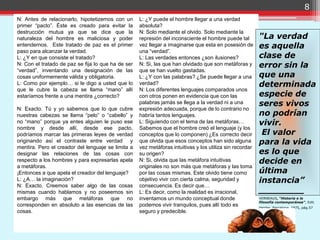 8
N: Antes de relacionarlo, hipotetizemos con un      L: ¿Y puede el hombre llegar a una verdad
primer “pacto”. Éste es creado para evitar la       absoluta?
destrucción mutua ya que se dice que la             N: Solo mediante el olvido. Solo mediante la
naturaleza del hombre es maliciosa y poder          represión del inconsciente el hombre puede tal        "La verdad
entendernos. Este tratado de paz es el primer       vez llegar a imaginarse que esta en posesión de       es aquella
paso para alcanzar la verdad.                       una “verdad”.
L: ¿Y en que consiste el tratado?                   L: Las verdades entonces ¿son ilusiones?              clase de
N: Con el tratado de paz se fija lo que ha de ser   N: Si, las que han olvidado que son metáforas y       error sin la
“verdad”, inventando una designación de las         que se han vuelto gastadas.
cosas uniformemente válida y obligatoria.           L: ¿Y con las palabras? ¿Se puede llegar a una        que una
L: Como por ejemplo… si le digo a usted que lo      verdad?                                               determinada
que le cubre la cabeza se llama “mano” allí         N: Los diferentes lenguajes comparados unos
estaríamos frente a una mentira ¿correcto?          con otros ponen en evidencia que con las              especie de
                                                    palabras jamás se llega a la verdad ni a una          seres vivos
N: Exacto. Tú y yo sabemos que lo que cubre         expresión adecuada, porque de lo contrario no
nuestras cabezas se llama “pelo” o “cabello” y      habría tantos lenguajes.                              no podrían
no “mano” porque ya entes alguien le puso ese       L: Siguiendo con el tema de las metáforas…            vivir.
nombre y desde allí, desde ese pacto,               Sabemos que el hombre creó el lenguaje (y los
podríamos marcar las primeras leyes de verdad       conceptos que lo componen) ¿Es correcto decir          El valor
originando así el contraste entre verdad y          que olvida que esos conceptos han sido alguna         para la vida
mentira. Pero el creador del lenguaje se limita a   vez metáforas intuitivas y los utiliza sin recordar
designar las relaciones de las cosas con            su origen?                                            es lo que
respecto a los hombres y para expresarlas apela     N: Si, olvida que las metáfora intuitivas             decide en
a metáforas.                                        originales no son más que metáforas y las toma
¡Entonces a que apela el creador del lenguaje?      por las cosas mismas. Este olvido tiene como          última
L: ¿A… la imaginación?                              objetivo vivir con cierta calma, seguridad y          instancia”
N: Exacto. Creemos saber algo de las cosas          consecuencia. Es decir que…
mismas cuando hablamos y no poseemos sin            L: Es decir, como la realidad es irracional,          ________
embargo más que metáforas que no                    inventamos un mundo conceptual donde                  VERNEAUX, “Historia e la
                                                                                                          filosofía contemporánea”, Edit.
corresponden en absoluto a las esencias de las      podemos vivir tranquilos, pues allí todo es           Herder, Barcelona, 1975, pág.57
cosas.                                              seguro y predecible.
 