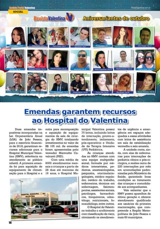 Revista Portal ValentinaPortalValentina.com.brPortalValentina.com.br
Aniversariantes de outubro
SOCIAL
Revista Portal Valentina PortalValentina.com.br
Elisângela Oliveira • Dia 16
Nairton Cezar • Dia 10Beatriz Hilário • Dia 6 Dilma Dilene • Dia 7
Kleython Soares • Dia 18
Adrielly Dantas • Dia 12Joao Junior • Dia 7
Hellen Figueiredo • Dia 18
Priscilla Guedes • Dia 17
Marmuthe Cavalcanti • Dia 25
Francy Abílio • Dia 19Baraúna • Dia 16
Jório Aragão • Dia 13Israel Neves • Dia 6
Vaninha Monteiro • Dia 30Professor Carmelo • Dia 22 Angesson Silva • Dia 23 Mira Nunes • Dia 28Alisson Santos • Dia 26
14
Duas emendas im-
positivas incorporadas na
Lei Orçamentária Anual
(LOA) de João Pessoa,
para o exercício financei-
ro de 2018, garantiram re-
cursos adicionais para o
Hospital Municipal Valen-
tina (HMV), referência no
atendimento ao público
infantil. A primeira emen-
da foi para aquisição de
equipamento de climati-
zação para o Hospital e a
outra para recomposição
e aquisição de equipa-
mentos da sala de cirur-
gia do HMV, totalizando
investimentos no valor de
R$ 105 mil. As emendas
foram apresentadas pelo
vereador Marmuthe Ca-
valcanti (PSD).
Com uma média de
6000 atendimentos men-
sais a crianças a partir de
28 dias até menores de
16 anos, o Hospital Mu-
Emendas garantem recursos
ao Hospital do Valentina
nicipal Valentina possui
70 leitos, incluindo leitos
de internação, pronto-a-
tendimento, isolamento,
pós-operatório e Unida-
de de Terapia Intensiva
(UTI) Pediátrica.
As crianças atendi-
das no HMV contam com
uma equipe multiprofis-
sional, formada por mé-
dicos intensivistas, pe-
diatras, anestesiologistas,
psiquiatra, otorrinolarin-
gologista, médico regula-
dor, médico do trabalho,
enfermeiros, técnicos em
enfermagem, fisiotera-
peutas,assistentes sociais,
psicólogos, farmacêuti-
cos, bioquímicos, odon-
tólogo, nutricionista, fo-
noaudiólogo,entre outros.
O Hospital doValenti-
na trabalha o acolhimento
com classificação de risco,
otimizando os atendimen-
tos de urgência e emer-
gência em espaços ade-
quados a essas atividades
com leitos de assistência
em sala de estabilização
vermelha e sala amarela.
A unidade conta, ain-
da, com alas de enferma-
rias para internações de
pediatria clínica e pós-ci-
rúrgica, e realiza cerca de
220 internações por mês
em acomodações padro-
nizadas pelo Ministério da
Saúde, garantindo boas
condições ao tratamento
das crianças e comodida-
de aos acompanhantes.
Vale salientar que o
HMV possui aparelhos de
última geração e oferece
atendimento qualificado
aos usuários da primeira
macrorregião, que com-
preende a Região Metro-
politana de João Pessoa e
mais 60 municípios.
14
Evania Dias • Dia 27
Jean Ricelli• Dia 18
 