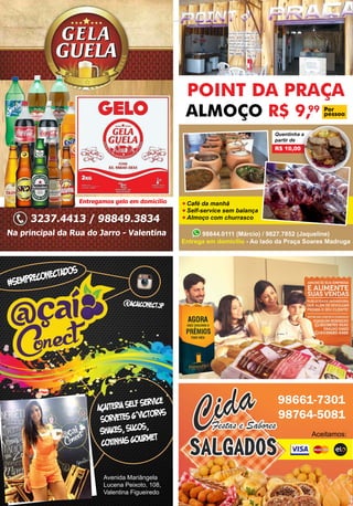 Revista Valentina
Avenida Mariângela
Lucena Peixoto, 108,
Valentina Figueiredo
#sempreconectados
acaiteria self service
sorvetes g’victorys
Shakes, sucos,
coxinhas gourmet
@acaiconectjp
POINT DA PRAÇA
ALMOÇO R$ 9,99 Por
pessoa
Café da manhã
Self-service sem balança
Almoço com churrasco
Quentinha a
partir de
R$ 10,00
98844.0111 (Márcio) / 9827.7852 (Jaqueline)
Entrega em domícilio - Ao lado da Praça Soares Madruga
Na principal da Rua do Jarro - Valentina
Entregamos gelo em domicílio
3237.4413 / 98849.3834
98661-7301
98764-5081
Aceitamos:
 