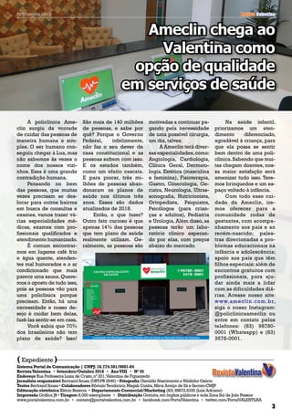 Revista Valentina
A policlínica Ame-
clin surgiu da vontade
de cuidar das pessoas de
maneira humana e sim-
ples. O ser humano con-
seguiu chegar à Lua, mas
não sabemos às vezes o
nome dos nossos vizi-
nhos. Essa é uma grande
contradição humana.
Pensando no bem
das pessoas, que muitas
vezes precisam se des-
locar para outros bairros
em busca de consultas e
exames, vamos trazer vá-
rias especialidades mé-
dicas, exames com pro-
fissionais qualificados e
atendimento humanizado.
É comum encontrar-
mos em lugares café frio
e água quente, atenden-
tes mal humorados e o ar
condicionado que mais
parece uma sauna.Quere-
mos o oposto de tudo isso,
pois as pessoas vão para
uma policlínica porque
precisam. Então, há uma
necessidade e nosso de-
sejo é cuidar bem delas,
fazê-las sentir-se em casa.
Você sabia que 70%
dos brasileiros não tem
plano de saúde? Isso!
( )Expediente
Sistema Portal de Comunicação | CNPJ:18.774.581/0001-84
RevistaValentina • Setembro/Outubro 2018 • AnoVIII • No
55
Endereço Rua Professora Luzia de Cristo,nº 201,Valentina de Figueiredo
Jornalista responsável Bertrand Sousa (DRT-PB 2646) • Fotografia Olenildo Nascimento e Nildinho Osório
Textos Bertrand Sousa • Colaboradores RômuloTeodorico,Magali Cunha,Miruí Araújo de Sá e Secom-CMJP
Editoração eletrônica Klécio Bezerra • Departamento Comercial/Marketing (83) 98872.6335 (Luiz Adriano)
Impressão Gráfica JB • Tiragem 8.000 exemplares • Distribuição Gratuita,em órgãos públicos e toda Zona Sul de João Pessoa
www.portalvalentina.com.br • contato@portalvalentina.com.br • facebook.com/PortalValentina • twitter.com/PortalVALENTLNA
3
Revista ValentinaPortalValentina.com.br
Ameclin chega ao
Valentina como
opção de qualidade
em serviços de saúde
São mais de 140 milhões
de pessoas, e sabe por
quê? Porque o Governo
Federal, infelizmente,
não faz o seu dever de
casa constitucional e as
pessoas sofrem com isso.
E os estados também,
como um efeito cascata.
E para piorar, três mi-
lhões de pessoas aban-
donaram os planos de
saúde nos últimos três
anos. Esses são dados
atualizados de 2018.
Então, o que fazer?
Outro fato curioso é que
apenas 14% das pessoas
que tem plano de saúde
realmente utilizam. Ge-
ralmente, as pessoas são
motivadas a continuar pa-
gando pela necessidade
de uma possível cirurgia,
um dia, talvez.
A Ameclin terá diver-
sas especialidades,como:
Angiologia, Cardiologia,
Clínica Geral, Dermato-
logia, Estética (masculina
e feminina), Fisioterapia,
Gastro, Ginecologia, Ge-
riatra, Neurologia, Ultras-
sonografia, Nutricionista,
Ortopedista, Psiquiatra,
Psicólogos (para crian-
ças e adultos), Pediatria
e Urologia. Além disso, as
pessoas terão um labo-
ratório clínico esperan-
do por elas, com preços
abaixo do mercado.
Na saúde infantil,
priorizamos um aten-
dimento diferenciado,
agradável à criança, para
que ela possa se sentir
bem dentro de uma poli-
clínica.Sabendo que mui-
tas chegam doentes, nos-
sa maior satisfação será
amenizar tudo isso. Tere-
mos brinquedos e um es-
paço voltado à infância.
Com todo esse cui-
dado da Ameclin, ire-
mos oferecer para a
comunidade rodas de
gestantes, com acompa-
nhamento aos pais e ao
recém-nascido; pales-
tras direcionadas a pro-
blemas educacionais na
infância e adolescência;
apoio aos pais que têm
filhos especiais; além de
encontros gratuitos com
profissionais, para aju-
dar ainda mais a lidar
com as dificuldades diá-
rias. Acesse nosso site:
www.ameclin.com.br,
siga o nosso Instagram:
@policlinicaameclin ou
entre em contato pelos
telefones: (83) 98780-
0001 (Whatsapp) e (83)
3578-0001.Localização:Av.Mariângela Lucena Peixoto,432,em frente ao Mercado Público doValentina
 