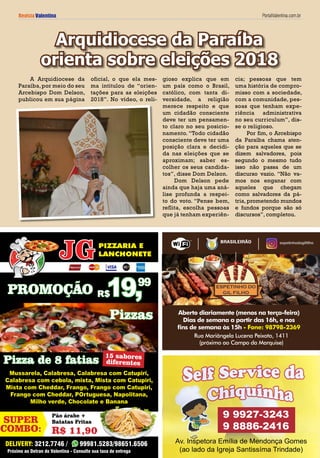 Revista Valentina PortalValentina.com.br
Rua Mariângela Lucena Peixoto, 1411
(próximo ao campo da marquise)
Aberto diariamente (menos na terça-feira)
Dias de semana a partir das 16h, e nos
fins de semana às 15h - Fone: 98798-2369
BRASILEIRÃO espetinhodogilfilho
DELIVERY: 3212.7746 / 99981.5283/98651.6506
PROMOÇÃO
Pizza de 8 fatias
Mussarela, Calabresa, Calabresa com Catupiri,
Calabresa com cebola, mista, Mista com Catupiri,
Mista com Cheddar, Frango, Frango com Catupiri,
Frango com Cheddar, POrtuguesa, Napolitana,
Milho verde, Chocolate e Banana
Próximo ao Detran do Valentina - Consulte sua taxa de entrega
PIZZARIA E
LANCHONETE
Pizzas
19,R$
99
15 sabores
diferentes
R$ 11,90
Pão árabe +
Batatas FritasSUPER
COMBO:
A Arquidiocese da
Paraíba,por meio do seu
Arcebispo Dom Delson,
publicou em sua página
oficial, o que ela mes-
ma intitulou de “orien-
tações para as eleições
2018”. No vídeo, o reli-
Arquidiocese da Paraíba
orienta sobre eleições 2018
gioso explica que em
um país como o Brasil,
católico, com tanta di-
versidade, a religião
merece respeito e que
um cidadão consciente
deve ter um pensamen-
to claro no seu posicio-
namento. “Todo cidadão
consciente deve ter uma
posição clara e decidi-
da nas eleições que se
aproximam; saber es-
colher os seus candida-
tos”, disse Dom Delson.
Dom Delson pede
ainda que haja uma aná-
lise profunda a respei-
to do voto. “Pense bem,
reflita, escolha pessoas
que já tenham experiên-
cia; pessoas que tem
uma história de compro-
misso com a sociedade,
com a comunidade, pes-
soas que tenham expe-
riência administrativa
no seu curriculum”, dis-
se o religioso.
Por fim, o Arcebispo
da Paraíba chama aten-
ção para aqueles que se
dizem salvadores, pois
segundo o mesmo tudo
isso não passa de um
discurso vazio. “Não va-
mos nos enganar com
aqueles que chegam
como salvadores da pá-
tria, prometendo mundos
e fundos porque são só
discursos”, completou.
Av. Inspetora Emília de Mendonça Gomes
(ao lado da Igreja Santissíma Trindade)
9 9927-3243
9 8886-2416
 
