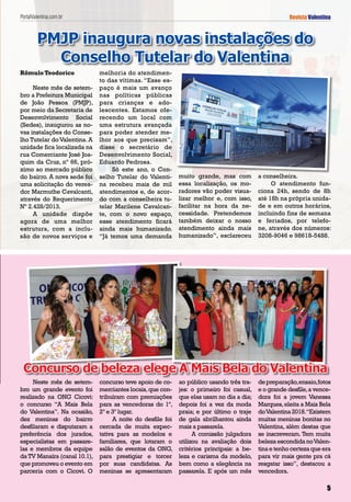 Rômulo Teodorico
Neste mês de setem-
bro a Prefeitura Municipal
de João Pessoa (PMJP),
por meio da Secretaria de
Desenvolvimento Social
(Sedes), inaugurou as no-
vas instalações do Conse-
lho Tutelar do Valentina. A
unidade fica localizada na
rua Comerciante José Joa-
quim da Cruz, nº 66, pró-
ximo ao mercado público
do bairro. A nova sede foi
uma solicitação do verea-
dor Marmuthe Cavalcanti,
através do Requerimento
Nº 2.428/2013.
A unidade dispõe
agora de uma melhor
estrutura, com a inclu-
são de novos serviços e
melhoria do atendimen-
to das vítimas. “Esse es-
paço é mais um avanço
nas políticas públicas
para crianças e ado-
lescentes. Estamos ofe-
recendo um local com
uma estrutura avançada
para poder atender me-
lhor aos que precisam”,
disse o secretário de
Desenvolvimento Social,
Eduardo Pedrosa.
Só este ano, o Con-
selho Tutelar do Valenti-
na recebeu mais de mil
atendimentos e, de acor-
do com a conselheira tu-
telar Marilene Cavalcan-
te, com o novo espaço,
esse atendimento ficará
ainda mais humanizado.
“Já temos uma demanda
PMJP inaugura novas instalações do
Conselho Tutelar do Valentina
Revista Valentina
5555
muito grande, mas com
essa localização, os mo-
radores vão poder visua-
lizar melhor e, com isso,
facilitar na hora da ne-
cessidade. Pretendemos
também deixar o nosso
atendimento ainda mais
humanizado”, esclareceu
a conselheira.
O atendimento fun-
ciona 24h, sendo de 8h
até 18h na própria unida-
de e em outros horários,
incluindo fins de semana
e feriados, por telefo-
ne, através dos números:
3208-9046 e 98618-5488.
Neste mês de setem-
bro um grande evento foi
realizado na ONG Cicovi:
o concurso “A Mais Bela
do Valentina”. Na ocasião,
dez meninas do bairro
desfilaram e disputaram a
preferência dos jurados,
especialistas em passare-
las e membros da equipe
da TV Manaíra (canal 10.1),
que promoveu o evento em
parceria com o Cicovi. O
concurso teve apoio de co-
merciantes locais,que con-
tribuíram com premiações
para as vencedoras do 1º,
2º e 3º lugar.
A noite do desfile foi
cercada de muita expec-
tativa para as modelos e
familiares, que lotaram o
salão de eventos da ONG,
para prestigiar e torcer
por suas candidatas. As
meninas se apresentaram
ao público usando três tra-
jes: o primeiro foi casual,
que elas usam no dia a dia;
depois foi a vez da moda
praia; e por último o traje
de gala abrilhantou ainda
mais a passarela.
A comissão julgadora
utilizou na avaliação dois
critérios principais: a be-
leza e carisma da modelo,
bem como a elegância na
passarela. E após um mês
depreparação,ensaio,fotos
e o grande desfile,a vence-
dora foi a jovem Vanessa
Marques,eleita a Mais Bela
doValentina 2018.“Existem
muitas meninas bonitas no
Valentina, além destas que
se inscreveram. Tem muita
beleza escondida noValen-
tinaetenhocertezaqueera
para vir mais gente pra cá
resgatar isso”, destacou a
vencedora.
Concurso de beleza elege A Mais Bela do Valentina
PortalValentina.com.br
 