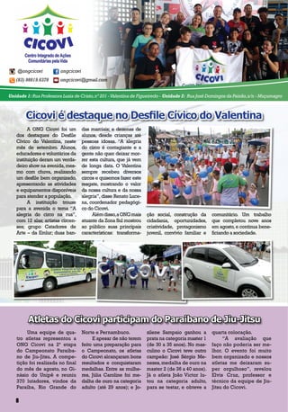 @ongcicovi ongcicovi
(83) 98819.6378 ongcicovi@gmail.com
Unidade 1: Rua Professora Luzia de Cristo,nº 201 -Valentina de Figueiredo - Unidade 2: Rua José Domingos da Paixão,s/n - Muçumagro
A ONG Cicovi foi um
dos destaques do Desfile
Cívico do Valentina, neste
mês de setembro. Alunos,
educadores e voluntários da
instituição deram um verda-
deiro show na avenida,mes-
mo com chuva, realizando
um desfile bem organizado,
apresentando as atividades
e equipamentos disponíveis
para atender a população.
A instituição trouxe
para a avenida o tema “A
alegria do circo na rua”,
com 12 alas; artistas circen-
ses; grupo Catadores de
Arte – da Emlur; duas ban-
das marciais; e dezenas de
alunos, desde crianças até
pessoas idosas. “A alegria
do circo é contagiante e a
gente não quer deixar mor-
rer esta cultura, que já vem
de longa data. O Valentina
sempre recebeu diversos
circos e quisemos fazer este
resgate, mostrando o valor
da nossa cultura e da nossa
alegria”, disse Renato Luce-
na, coordenador pedagógi-
co do Cicovi.
Alémdisso,aONGmais
atuante da Zona Sul mostrou
ao público suas principais
características: transforma-
Cicovi é destaque no Desfile Cívico do Valentina
Atletas do Cicovi participam do Paraibano de Jiu-Jitsu
ção social, construção da
cidadania, oportunidades,
criatividade, protagonismo
juvenil, convívio familiar e
comunitário. Um trabalho
que completou nove anos
em agosto,e continua bene-
ficiando a sociedade.
Uma equipe de qua-
tro atletas representou a
ONG Cicovi na 2ª etapa
do Campeonato Paraiba-
no de Jiu-Jitsu. A compe-
tição foi realizada no final
do mês de agosto, no Gi-
násio do Unipê e reuniu
370 lutadores, vindos da
Paraíba, Rio Grande do
Norte e Pernambuco.
E apesar de não terem
feito uma preparação para
o Campeonato, os atletas
do Cicovi alcançaram bons
resultados e conquistaram
medalhas. Entre as mulhe-
res, Júlia Caroline foi me-
dalha de ouro na categoria
adulto (até 29 anos); e Jo-
zilene Sampaio ganhou a
prata na categoria master 1
(de 30 a 35 anos). No mas-
culino o Cicovi teve outro
campeão: José Sérgio Me-
nezes,medalha de ouro na
master 2 (de 36 a 40 anos).
Já o atleta João Victor lu-
tou na categoria adulto,
para se testar, e obteve a
quarta colocação.
“A avaliação que
faço não poderia ser me-
lhor. O evento foi muito
bem organizado e nossos
atletas me deixaram su-
per orgulhoso”, revelou
Elvis Cruz, professor e
técnico da equipe de Jiu-
Jitsu do Cicovi.
8
 