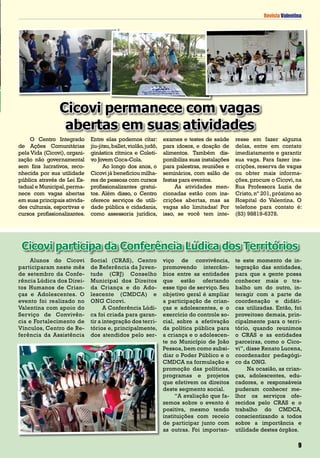 Revista Valentina
O Centro Integrado
de Ações Comunitárias
pela Vida (Cicovi), organi-
zação não governamental
sem fins lucrativos, reco-
nhecida por sua utilidade
pública através de Lei Es-
tadual e Municipal,perma-
nece com vagas abertas
em suas principais ativida-
des culturais, esportivas e
cursos profissionalizantes.
Entre elas podemos citar:
jiu-jitsu,ballet,violão,judô,
ginástica rítmica e Coleti-
vo Jovem Coca-Cola.
Ao longo dos anos, o
Cicovi já beneficiou milha-
res de pessoas com cursos
profissionalizantes gratui-
tos. Além disso, o Centro
oferece serviços de utili-
dade pública e cidadania,
como assessoria jurídica,
exames e testes de saúde
para idosos, e doação de
alimentos. Também dis-
ponibiliza suas instalações
para palestras, reuniões e
seminários, com salão de
festas para eventos.
As atividades men-
cionadas estão com ins-
crições abertas, mas as
vagas são limitadas! Por
isso, se você tem inte-
resse em fazer alguma
delas, entre em contato
imediatamente e garantir
sua vaga. Para fazer ins-
crições, reserva de vagas
ou obter mais informa-
ções, procure o Cicovi, na
Rua Professora Luzia de
Cristo, nº 201, próximo ao
Hospital do Valentina. O
telefone para contato é:
(83) 98819-6378.
Cicovi permanece com vagas
abertas em suas atividades
Revista Valentina
Alunos do Cicovi
participaram neste mês
de setembro da Confe-
rência Lúdica dos Direi-
tos Humanos de Crian-
ças e Adolescentes. O
evento foi realizado no
Valentina com apoio do
Serviço de Convivên-
cia e Fortalecimento de
Vínculos, Centro de Re-
ferência da Assistência
Social (CRAS), Centro
de Referência da Juven-
tude (CRJ) Conselho
Municipal dos Direitos
da Criança e do Ado-
lescente (CMDCA) e
ONG Cicovi.
A Conferência Lúdi-
ca foi criada para garan-
tir a integração dos terri-
tórios e, principalmente,
dos atendidos pelo ser-
Cicovi participa da Conferência Lúdica dos Territórios
viço de convivência,
promovendo intercâm-
bios entre as entidades
que estão ofertando
esse tipo de serviço. Seu
objetivo geral é ampliar
a participação de crian-
ças e adolescentes, e o
exercício do controle so-
cial, sobre a efetivação
da política pública para
a criança e o adolescen-
te no Município de João
Pessoa,bem como subsi-
diar o Poder Público e o
CMDCA na formulação e
promoção das políticas,
programas e projetos
que efetivem os direitos
deste segmento social.
“A avaliação que fa-
zemos sobre o evento é
positiva, mesmo tendo
instituições com receio
de participar junto com
as outras. Foi importan-
te este momento de in-
tegração das entidades,
para que a gente possa
conhecer mais o tra-
balho um do outro, in-
teragir com a parte de
coordenação e didáti-
cas utilizadas. Então, foi
proveitoso demais, prin-
cipalmente para o terri-
tório, quando reunimos
o CRAS e as entidades
parceiras, como o Cico-
vi”, disse Renato Lucena,
coordenador pedagógi-
co da ONG.
Na ocasião, as crian-
ças, adolescentes, edu-
cadores, e responsáveis
puderam conhecer me-
lhor os serviços ofe-
recidos pelo CRAS e o
trabalho do CMDCA,
conscientizando a todos
sobre a importância e
utilidade destes órgãos.
9
 