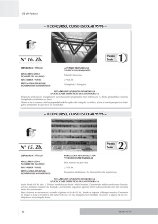 SIGMA Nº 1992
IES de Fadura
IZENBURUA / TÍTULO PARALELOEN ARTEAN BIZITZEN
VIVIENDO ENTRE PARALELAS
IKASLEAREN IZENA
NOMBRE DEL ALUMNO
Ibon Asensio eta Jon Díez
IKASTALDEA / NIVEL 2.º R.E.M.
MATEMATIKA-EDUKINAK
CONTENIDOS MATEMÁTICOS
Geometria arkitekturan / La Geometría en la arquitectura.
–– IIII CCOONNCCUURRSSOO,, CCUURRSSOO EESSCCOOLLAARR 9955//9966 ––
ARGAZKIAREN APLIKAZIO DIDAKTIKOAK
APLICACIONES DIDÁCTICAS DE LA FOTOGRAFÍA
Ikasle hauek R.E.M. eko. I. Zikloan matrikulatuta daude. Maila honetan, Geometriako edukin-multzoaren barruan,
urrezko zenbakia irakasten da. Ikasleak, kasu honetan, argazkian agertzen diren laukizuzenetatik zein den urrezkoa
saiatu dira antzematen.
Estos alumnos se encuentran cursando el primer ciclo de R.E.M., donde se imparte el bloque temático Geometría
en el que se trata la existencia del número de oro. En esta fotografía han intentado reconocer si alguno de los rec-
tángulos es el rectángulo áureo.
PPrreemmiioo
SSaarriiaa 2Nº 15. Zb.
IZENBURUA / TÍTULO ANTZEKO TRIANGELUAK
TRIÁNGULOS SEMEJANTES
IKASLEAREN IZENA
NOMBRE DEL ALUMNO
Eduardo Mazarrasa
IKASTALDEA / NIVEL 2.º R.E.M.
MATEMATIKA-EDUKINAK
CONTENIDOS MATEMÁTICOS
Triangeluak / Triángulos.
–– IIII CCOONNCCUURRSSOO,, CCUURRSSOO EESSCCOOLLAARR 9955//9966 ––
ARGAZKIAREN APLIKAZIO DIDAKTIKOAK
APLICACIONES DIDÁCTICAS DE LA FOTOGRAFÍA
Erreparatu eraikuntzan, triangeluaren zurruntasunaren propietateei, bere edertasuna eta bilatu perspektibaz (antzeko
triangeluak) errealitatean ez dena.
Observar en la construcción las propiedades de la rigidez del triángulo, su belleza y buscar con la perspectiva (trián-
gulos semejantes) lo que no es en la realidad.
PPrreemmiioo
SSaarriiaa 1Nº 16. Zb.
 