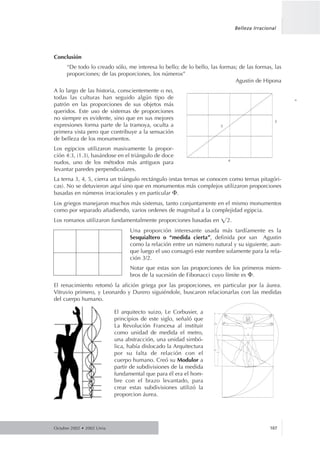 Conclusión
“De todo lo creado sólo, me interesa lo bello; de lo bello, las formas; de las formas, las
proporciones; de las proporciones, los números”
Agustin de Hipona
A lo largo de las historia, conscientemente o no,
todas las culturas han seguido algún tipo de
patrón en las proporciones de sus objetos más
queridos. Este uso de sistemas de proporciones
no siempre es evidente, sino que en sus mejores
expresiones forma parte de la tramoya, oculta a
primera vista pero que contribuye a la sensación
de belleza de los monumentos.
Los egipcios utilizaron masivamente la propor-
ción 4:3, (1.3), basándose en el triángulo de doce
nudos, uno de los métodos más antiguos para
levantar paredes perpendiculares.
La terna 3, 4, 5, cierra un triángulo rectángulo (estas ternas se conocen como ternas pitagóri-
cas). No se detuvieron aquí sino que en monumentos más complejos utilizaron proporciones
basadas en números irracionales y en particular ⌽.
Los griegos manejaron muchos más sistemas, tanto conjuntamente en el mismo monumentos
como por separado añadiendo, varios ordenes de magnitud a la complejidad egipcia.
Los romanos utilizaron fundamentalmente proporciones basadas en ͌2.
Una proporción interesante usada más tardíamente es la
Sesquialtero o “medida cierta”, definida por san Agustin
como la relación entre un número natural y su siguiente, aun-
que luego el uso consagró este nombre solamente para la rela-
ción 3/2.
Notar que estas son las proporciones de los primeros miem-
bros de la sucesión de Fibonacci cuyo límite es ⌽.
El renacimiento retomó la afición griega por las proporciones, en particular por la áurea.
Vitruvio primero, y Leonardo y Durero siguiéndole, buscaron relacionarlas con las medidas
del cuerpo humano.
El arquitecto suizo, Le Corbusier, a
principios de este siglo, señaló que
La Revolución Francesa al instituir
como unidad de medida el metro,
una abstracción, una unidad simbó-
lica, había dislocado la Arquitectura
por su falta de relación con el
cuerpo humano. Creó su Modulor a
partir de subdivisiones de la medida
fundamental que para él era el hom-
bre con el brazo levantado, para
crear estas subdivisiones utilizó la
proporcion áurea.
Octubre 2002 • 2002 Urria 107
Belleza Irracional
˘
 
