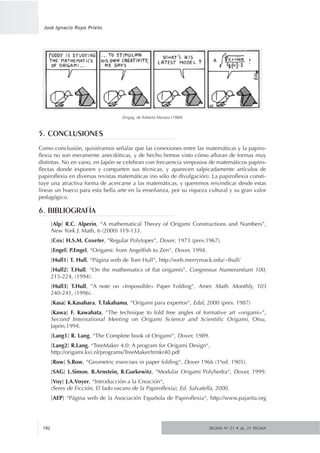 5. CONCLUSIONES
Como conclusión, quisiéramos señalar que las conexiones entre las matemáticas y la papiro-
flexia no son meramente anecdóticas, y de hecho hemos visto cómo afloran de formas muy
distintas. No en vano, en Japón se celebran con frecuencia simposios de matemáticos papiro-
flectas donde exponen y comparten sus técnicas, y aparecen salpicadamente artículos de
papiroflexia en diversas revistas matemáticas (no sólo de divulgación). La papiroflexia consti-
tuye una atractiva forma de acercarse a las matemáticas, y queremos reivindicar desde estas
líneas un hueco para esta bella arte en la enseñanza, por su riqueza cultural y su gran valor
pedagógico.
6. BIBLIOGRAFÍA
[Alp] R.C. Alperin, “A mathematical Theory of Origami Constructions and Numbers”,
New York J. Math, 6 (2000) 119-133.
[Cox] H.S.M. Coxeter, “Regular Polytopes“, Dover, 1973 (prev.1967).
[Engel] P.Engel, “Origami: from Angelfish to Zen“, Dover, 1994.
[Hull1] T. Hull, “Página web de Tom Hull“, http://web.merrymack.edu/~thull/
[Hull2] T.Hull, “On the mathematics of flat origamis“, Congressus Numerantium 100,
215-224, (1994).
[Hull3] T.Hull, “A note on «Impossible» Paper Folding“, Amer. Math. Monthly, 103
240-241, (1996).
[Kasa] K.Kasahara, T.Takahama, “Origami para expertos“, Edaf, 2000 (prev. 1987)
[Kawa] F. Kawahata, “The technique to fold free angles of formative art «origami»”,
Second International Meeting on Origami Science and Scientific Origami, Otsu,
Japón,1994.
[Lang1] R. Lang, “The Complete book of Origami“, Dover, 1989.
[Lang2] R.Lang, “TreeMaker 4.0: A program for Origami Design“,
http://origami.kvi.nl/programs/TreeMaker/trmkr40.pdf
[Row] S.Row, “Geometric exercises in paper folding“, Dover 1966 (1ªed. 1905).
[SAG] L.Simon, B.Arnstein, R.Gurkewitz, “Modular Origami Polyhedra“, Dover, 1999.
[Voy] J.A.Voyer, “Introducción a la Creación“,
(Seres de Ficción, El lado oscuro de la Papiroflexia), Ed. Salvatella, 2000.
[AEP] “Página web de la Asociación Española de Papiroflexia“, http://www.pajarita.org
SIGMA Nº 21 • zk. 21 SIGMA192
José Ignacio Royo Prieto
Origag, de Roberto Morassi (1984)
 