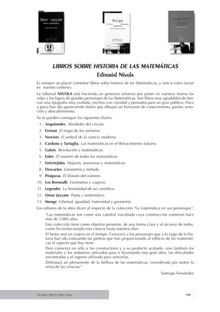 Octubre 2002• 2002 Urria 199
LIBROS SOBRE HISTORIA DE LAS MATEMÁTICAS
Editorial Nivola
Es siempre un placer comentar libros sobre historia de las Matemáticas, y más si estos nacen
en nuestro contexto.
La editorial NIVOLA está haciendo un generoso esfuerzo por poner en nuestras manos las
vidas y los logros de grandes personajes de las Matemáticas. Son libros muy agradables de leer,
con una tipografía muy cuidada, escritos con claridad y pensados para un gran público. Poco
a poco han ido apareciendo títulos que dibujan un horizonte de conocimiento, pasión, emo-
ción y descubrimiento.
Ya se pueden conseguir los siguientes títulos:
1. Arquímedes. Alrededor del círculo.
2. Fermat. El mago de los números.
3. Newton. El umbral de la ciencia moderna.
4. Cardano y Tartaglia. Las matemáticas en el Renacimiento italiano.
5. Galois. Revolución y matemáticas.
6. Euler. El maestro de todos los matemáticos.
7. Entretejidas. Mujeres, manzanas y matemáticas.
8. Descartes. Geometría y método.
9. Pitágoras. El filósofo del número.
10. Los Bernoulli. Geómetras y viajeros.
11. Legendre. La honestidad de un científico.
12. Omar Jayyam. Poeta y matemático.
13. Monge. Libertad, igualdad, fraternidad y geometría.
Los editores de la obra dicen al respecto de la colección “La matemática en sus personajes”:
“Las matemáticas son como una catedral inacabada cuya construcción comenzó hace
más de 3.000 años.
Esta colección tiene como objetivo presentar, de una forma clara y al alcance de todos,
como ha evolucionado esta ciencia hasta nuestros días.
El lector será un viajero en el tiempo. Conocerá a los personajes que a lo largo de la his-
toria han ido colocando las piedras que han proporcionado al edificio de las matemáti-
cas el aspecto que hoy tiene.
Pero conocerá no sólo a los constructores y a su producto acabado, sino también los
materiales y los andamios utilizados para ir levantando esta gran obra, las dificultades
encontradas y el ingenio utilizado para vencerlas.
Disfrutará así plenamente de la belleza de las matemáticas, considerada por tantos la
reina de las ciencias.”
Santiago Fernández
 
