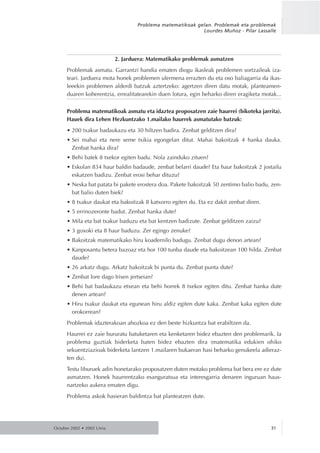 2. Jarduera: Matematikako problemak asmatzen
Problemak asmatu. Garrantzi handia ematen diogu ikasleak problemen sortzaileak iza-
teari. Jarduera mota honek problemen ulermena errazten du eta oso baliagarria da ikas-
leeekin problemen alderdi batzuk aztertzeko: agertzen diren datu motak, planteamen-
duaren koherentzia, errealitatearekin duen lotura, egin beharko diren eragiketa motak...
Problema matematikoak asmatu eta idaztea proposatzen zaie haurrei (bikoteka jarrita).
Hauek dira Lehen Hezkuntzako 1.mailako haurrek asmatutako batzuk:
• 200 txakur badaukazu eta 30 hiltzen badira. Zenbat gelditzen dira?
• Sei mahai eta nere seme txikia egongelan ditut. Mahai bakoitzak 4 hanka dauka.
Zenbat hanka dira?
• Behi batek 8 txekor egiten badu. Nola zainduko zituen?
• Eskolan 834 haur baldin badaude, zenbat belarri daude? Eta haur bakoitzak 2 jostailu
eskatzen badizu. Zenbat erosi behar dituzu?
• Neska bat patata bi pakete erostera doa. Pakete bakoitzak 50 zentimo balio badu, zen-
bat balio duten biek?
• 8 txakur daukat eta bakoitzak 8 katxorro egiten du. Eta ez dakit zenbat diren.
• 5 errinozeronte badut. Zenbat hanka dute?
• Mila eta bat txakur baduzu eta bat kentzen badizute. Zenbat gelditzen zaizu?
• 3 goxoki eta 8 haur baduzu. Zer egingo zenuke?
• Bakoitzak matematikako hiru koadernilo badugu. Zenbat dugu denon artean?
• Kanposantu betera bazoaz eta hor 100 tunba daude eta bakoitzean 100 hilda. Zenbat
daude?
• 26 arkatz dugu. Arkatz bakoitzak bi punta du. Zenbat punta dute?
• Zenbat lore dago Irisen jertseian?
• Behi bat badaukazu etxean eta behi horrek 8 txekor egiten ditu. Zenbat hanka dute
denen artean?
• Hiru txakur daukat eta egunean hiru aldiz egiten dute kaka. Zenbat kaka egiten dute
orokorrean?
Problemak idazterakoan ahozkoa ez den beste hizkuntza bat erabiltzen da.
Haurrei ez zaie bururatu batuketaren eta kenketaren bidez ebazten den problemarik. Ia
problema guztiak biderketa baten bidez ebazten dira (matematika edukien ohiko
sekuentziazioak biderketa lantzen 1.mailaren bukaeran hasi beharko genukeela adieraz-
ten du).
Testu liburuek adin honetarako proposatzen duten motako problema bat bera ere ez dute
asmatzen. Honek haurrentzako esanguratsua eta interesgarria denaren inguruan haus-
nartzeko aukera ematen digu.
Problema askok hasieran baldintza bat planteatzen dute.
Octubre 2002 • 2002 Urria 31
Problema matematikoak gelan. Problemak eta problemak
Lourdes Muñoz - Pilar Lassalle
 
