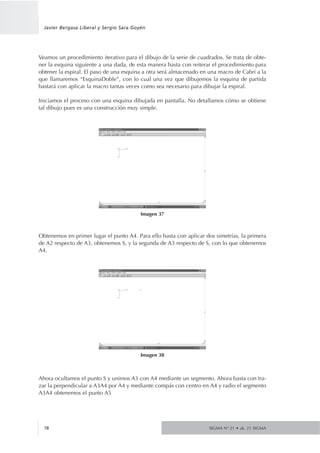 Veamos un procedimiento iterativo para el dibujo de la serie de cuadrados. Se trata de obte-
ner la esquina siguiente a una dada, de esta manera basta con reiterar el procedimiento para
obtener la espiral. El paso de una esquina a otra será almacenado en una macro de Cabri a la
que llamaremos “EsquinaDoble”, con lo cual una vez que dibujemos la esquina de partida
bastará con aplicar la macro tantas veces como sea necesario para dibujar la espiral.
Iniciamos el proceso con una esquina dibujada en pantalla. No detallamos cómo se obtiene
tal dibujo pues es una construcción muy simple.
Obtenemos en primer lugar el punto A4. Para ello basta con aplicar dos simetrías, la primera
de A2 respecto de A3, obtenemos S, y la segunda de A3 respecto de S, con lo que obtenemos
A4.
Ahora ocultamos el punto S y unimos A3 con A4 mediante un segmento. Ahora basta con tra-
zar la perpendicular a A3A4 por A4 y mediante compás con centro en A4 y radio el segmento
A3A4 obtenemos el punto A5
SIGMA Nº 21 • zk. 21 SIGMA78
Javier Bergasa Liberal y Sergio Sara Goyén
Imagen 37
Imagen 38
 