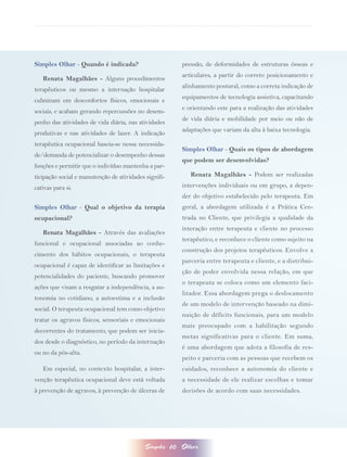 Simples Olhar - Quando é indicada?                          pressão, de deformidades de estruturas ósseas e
                                                            articulares, a partir do correto posicionamento e
   Renata Magalhães - Alguns procedimentos
                                                            alinhamento postural, como a correta indicação de
terapêuticos ou mesmo a internação hospitalar
                                                            equipamentos de tecnologia assistiva, capacitando
culminam em desconfortos físicos, emocionais e
                                                            e orientando este para a realização das atividades
sociais, e acabam gerando repercussões no desem-
                                                            de vida diária e mobilidade por meio ou não de
penho das atividades de vida diária, nas atividades
                                                            adaptações que variam da alta à baixa tecnologia.
produtivas e nas atividades de lazer. A indicação
terapêutica ocupacional baseia-se nessa necessida-
                                                            Simples Olhar - Quais os tipos de abordagem
de/demanda de potencializar o desempenho dessas
                                                            que podem ser desenvolvidas?
funções e permitir que o indivíduo mantenha a par-
ticipação social e manutenção de atividades signifi-           Renata Magalhães - Podem ser realizadas
cativas para si.                                            intervenções individuais ou em grupo, a depen-
                                                            der do objetivo estabelecido pelo terapeuta. Em
Simples Olhar - Qual o objetivo da terapia                  geral, a abordagem utilizada é a Prática Cen-
ocupacional?                                                trada no Cliente, que privilegia a qualidade da
                                                            interação entre terapeuta e cliente no processo
   Renata Magalhães - Através das avaliações
                                                            terapêutico, e reconhece o cliente como sujeito na
funcional e ocupacional associadas ao conhe-
                                                            construção dos projetos terapêuticos. Envolve a
cimento dos hábitos ocupacionais, o terapeuta
                                                            parceria entre terapeuta e cliente, e a distribui-
ocupacional é capaz de identificar as limitações e
                                                            ção de poder envolvida nessa relação, em que
potencialidades do paciente, buscando promover
                                                            o terapeuta se coloca como um elemento faci-
ações que visam a resgatar a independência, a au-
                                                            litador. Essa abordagem prega o deslocamento
tonomia no cotidiano, a autoestima e a inclusão
                                                            de um modelo de intervenção baseado na dimi-
social. O terapeuta ocupacional tem como objetivo
                                                            nuição de déficits funcionais, para um modelo
tratar os agravos físicos, sensoriais e emocionais
                                                            mais preocupado com a habilitação segundo
decorrentes do tratamento, que podem ser inicia-
                                                            metas significativas para o cliente. Em suma,
dos desde o diagnóstico, no período da internação
                                                            é uma abordagem que adota a filosofia de res-
ou no da pós-alta.
                                                            peito e parceria com as pessoas que recebem os
   Em especial, no contexto hospitalar, a inter-            cuidados, reconhece a autonomia do cliente e
venção terapêutica ocupacional deve está voltada            a necessidade de ele realizar escolhas e tomar
à prevenção de agravos, à prevenção de úlceras de           decisões de acordo com suas necessidades.




                                           Simples     10   Olhar
 