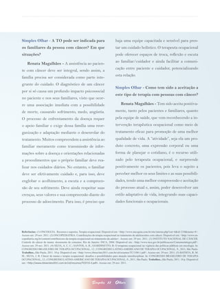 Simples Olhar - A TO pode ser indicada para                                      haja uma equipe capacitada e sensível para pres-
os familiares da pessoa com câncer? Em que                                       tar um cuidado holístico. O terapeuta ocupacional
situações?                                                                       pode oferecer espaços de troca, reflexão e escuta
                                                                                 ao familiar/cuidador e ainda facilitar a comuni-
    Renata Magalhães - A assistência ao pacien-
                                                                                 cação entre paciente e cuidador, potencializando
te com câncer deve ser integral, sendo assim, a
                                                                                 esta relação.
família precisa ser considerada como parte inte-
grante do cuidado. O diagnóstico de um câncer
                                                                                 Simples Olhar - Como tem sido a aceitação a
por si só causa um profundo impacto psicossocial
                                                                                 este tipo de terapia com pessoas com câncer?
no paciente e nos seus familiares, visto que ocor-
re uma associação imediata com a possibilidade                                       Renata Magalhães - Tem sido aceita positiva-
de morte, causando sofrimento, medo, angústia.                                   mente, tanto pelos pacientes e familiares, quanto
O processo de enfrentamento da doença requer                                     pela equipe de saúde, que vem reconhecendo a in-
o apoio familiar e exige dessa família uma reor-                                 tervenção terapêutica ocupacional como meio de
ganização e adaptação mediante o desenrolar do                                   tratamento eficaz para promoção de uma melhor
tratamento. Muitos compreendem a assistência ao                                  qualidade de vida. A “atividade”, seja ela um pro-
familiar meramente como transmissão de infor-                                    duto concreto, uma expressão corporal ou uma
mações sobre a doença e orientações relacionadas                                 forma de planejar o cotidiano, é o recurso utili-
a procedimentos que o próprio familiar deve rea-                                 zado pelo terapeuta ocupacional, e surpreende
lizar nos cuidados diários. No entanto, o familiar                               positivamente os pacientes, pois leva o sujeito a
deve ser efetivamente cuidado e, para isso, deve                                 perceber melhor os seus limites e as suas possibili-
englobar o acolhimento, a escuta e a compreen-                                   dades, tendo uma melhor compreensão e aceitação
são de seu sofrimento. Deve ainda respeitar suas                                 do processo atual e, assim, poder desenvolver um
crenças, seus valores e sua compreensão diante do                                estilo adaptativo de vida, integrando suas capaci-
processo de adoecimento. Para isso, é preciso que                                dades funcionais e ocupacionais.




Referências: (1) ONCOGUIA. Recursos e suportes. Terapia ocupacional. Disponível em: <http://www.oncoguia.com.br/site/interna.php?cat=4&id=210&menu=4>.
Acesso em: 29 nov. 2011. (2) ONCOPEDIATRIA. Contribuições da terapia ocupacional no tratamento de adolescentes com câncer. Disponível em: <http://www.on-
copediatria.org.br/content/contribuicoes-da-terapia-ocupacional-no-tratamento-de-adoles>. Acesso em: 29 nov. 2011. (3) INSTITUTO NACIONAL DE CÂNCER.
Controle do câncer de mama: documento de consenso. Rio de Janeiro: INCA, 2004. Disponível em: <http://www.inca.gov.br/publicacoes/Consensointegra.pdf>.
Acesso em: 29 nov. 2011. (4) SILVA, A. C. C.; SANTOS, A. R.; GIARDINETTO, B. O terapeuta ocupacional na vigência das políticas públicas em oncologia. In:
CONGRESSO BRASILEIRO DE TERAPIA OCUPACIONAL, 12.; CONGRESSO LATINO-AMERICANO DE TERAPIA OCUPACIONAL, 9., 2011, São Paulo.
Trabalhos...São Paulo, 2011. 10 p. Disponível em: <http://www.cbtoeclato2011.com.br/cd/resumos/TC1100-1.pdf>. Acesso em: 29 nov. 2011. (5) BATISTA, R. M.
M.; SILVA, J. B. Câncer de mama e terapia ocupacional: desafios e possibilidades para atuação interdisciplinar. In: CONGRESSO BRASILEIRO DE TERAPIA
OCUPACIONAL, 12.; CONGRESSO LATINO-AMERICANO DE TERAPIA OCUPACIONAL, 9., 2011, São Paulo. Trabalhos...São Paulo, 2011. 10 p. Disponível
em: <http://www.cbtoeclato2011.com.br/cd/resumos/TC0715-3.pdf>. Acesso em: 29 nov. 2011.




                                                            Simples       11    Olhar
 