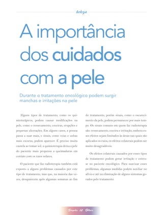 beleza



  A importância
  dos cuidados
  com a pele
  Durante o tratamento oncológico podem surgir
  manchas e irritações na pele


   Alguns tipos de tratamento, como os qui-               do tratamento, porém sinais, como o escureci-
mioterápicos, podem causar modificações na                mento da pele, podem permanecer por mais tem-
pele, como o ressecamento, coceiras, erupções e           po. Os sinais comuns em quem faz radioterapia
pequenas ulcerações. Em alguns casos, a pessoa            são: ressecamento, coceira e irritação, embora es-
passa a suar mais, e sinais, como veias e unhas           ses efeitos sejam limitados às áreas nas quais são
mais escuras, podem aparecer. É preciso muita             aplicados os raios, os efeitos colaterais podem ser
cautela ao tomar sol, a quimioterapia deixa a pele        muito desagradáveis.
do paciente mais propensa a queimaduras em
                                                             Os efeitos colaterais causados por esses tipos
contato com os raios solares.
                                                          de tratamento podem gerar irritação e estres-
   O paciente que faz radioterapia também está            se no paciente oncológico. Para suavizar esses
exposto a alguns problemas causados por este              problemas, algumas medidas podem auxiliar no
tipo de tratamento, mas que, na maioria das ve-           alívio e até na eliminação de alguns sintomas ge-
zes, desaparecem após algumas semanas ao fim              rados pelo tratamento.




                                          Simples    12   Olhar
 
