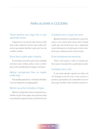 PARA ALIVIAR A COCEIRA


Tomar banhos com água fria e usar                        Cuidados com a roupa de cama
sabonete neutro                                             Quando dormimos, naturalmente, a pele des-
   A água morna ou quente pode ressecar ainda            cama, e esse contato pode causar mais irritação
mais a pele, sabonetes neutros não contêm ele-           à pele que está sensível, por isso é importante
mentos que podem danificar a pele, por isso são          trocar diariamente os lençóis para evitar as bac-
a melhor escolha.                                        térias que se alimentam dos restos de pele.

Secar bem a pele após o banho                            Evitar temperaturas extremas
   É necessário secar bem a pele, tirar a umidade           Tanto o frio quanto o calor ao extremo po-
em locais como virilhas, axilas e entre os dedos         dem causar ressecamentos e queimaduras à pele.
para evitar a proliferação de fungos e bactérias.
                                                         Cuidados com o sol
Aplicar compressas frias na região                          É necessária atenção especial aos efeitos do
onde coça                                                sol. Proteger-se do sol evita o suor excessivo e
   Essa medida pode aliviar o incômodo. O melhor         possíveis queimaduras. É recomendável usar lo-
é usar as compressas com água gelada.                    ção ou gel com filtro solar com fator acima de 15.

Manter as unhas cortadas e limpas
   Manter as unhas bem curtas evita possíveis ar-
ranhões na pele. Uma opção, caso a pessoas esteja
se arranhando enquanto dorme, é dormir de luvas.




                                          Simples   13   Olhar
 