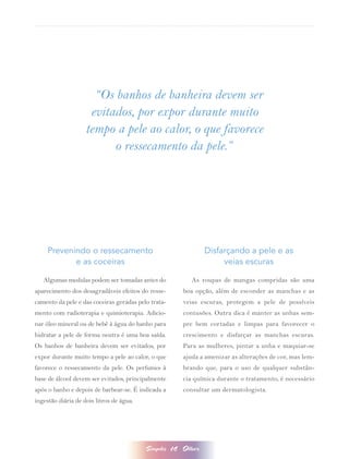 “Os banhos de banheira devem ser
                     evitados, por expor durante muito
                    tempo a pele ao calor, o que favorece
                          o ressecamento da pele.”




     Prevenindo o ressecamento                                    Disfarçando a pele e as
            e as coceiras                                              veias escuras

   Algumas medidas podem ser tomadas antes do                As roupas de mangas compridas são uma
aparecimento dos desagradáveis efeitos do resse-          boa opção, além de esconder as manchas e as
camento da pele e das coceiras geradas pelo trata-        veias escuras, protegem a pele de possíveis
mento com radioterapia e quimioterapia. Adicio-           contusões. Outra dica é manter as unhas sem-
nar óleo mineral ou de bebê à água do banho para          pre bem cortadas e limpas para favorecer o
hidratar a pele de forma neutra é uma boa saída.          crescimento e disfarçar as manchas escuras.
Os banhos de banheira devem ser evitados, por             Para as mulheres, pintar a unha e maquiar-se
expor durante muito tempo a pele ao calor, o que          ajuda a amenizar as alterações de cor, mas lem-
favorece o ressecamento da pele. Os perfumes à            brando que, para o uso de qualquer substân-
base de álcool devem ser evitados, principalmente         cia química durante o tratamento, é necessário
após o banho e depois de barbear-se. É indicada a         consultar um dermatologista.
ingestão diária de dois litros de água.




                                          Simples    14   Olhar
 