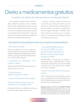 cidadania


Direito a medicamentos gratuitos
         A saúde é um direito de todos previsto na constituição federal
    Por intermédio do Sistema Único de Saúde –                      Para que o paciente consiga o medicamento,
 SUS, o Estado deve garantir a todos os cidadãos o              é necessário que a eficácia do remédio seja com-
 direito à saúde, mediante políticas sociais e econômi-         provada por relatório médico, fundamentado na
 cas que visem à redução do risco de doença e a prover          literatura médica e com registro na Agência Na-
 o acesso de forma igualitária à promoção, à proteção           cional de Vigilância Sanitária – ANVISA. O pri-
 e à recuperação. Essa lei está prevista no artigo 196 e        meiro passo para conseguir acesso aos medica-
 inclui o fornecimento de medicamentos quando com-              mentos é a solicitação na Coordenação Estadual
 provada a necessidade clínica do paciente.                     de Assistência Farmacêutica.


  DOCUMENTOS NECESSÁRIOS PARA SOLICITAÇÃO DE MEDICAMENTO

 - CPF (original e cópia).                                      - Solicitação de Medicamentos
 No caso de menores de 18 anos, os responsá-                    Excepcionais (SME) ou Laudo
 veis devem procurar um posto de atendimento                    para Solicitação/Autorização de
 da Receita Federal, para cadastramento de pes-                 Medicamentos de Dispensação
 soa física e apresentar a Certidão de Nascimen-
                                                                Excepcional (LME).
 to e a receita médica originais.
                                                                A SME/LME é o documento que contém as
 - Documento de identidade - R.G.                               informações sobre a justificativa para o forne-
 (original e cópia).                                            cimento dos medicamentos e deverá ser emitida
 Apresentar Certidão de Nascimento quando se                    em quatro vias. E, em todas as vias, o médico
                                                                deve assinar e carimbar.
 tratar de menor de 18 anos. 
                                                                - Resumo do laudo clínico emitido pelo
 - Comprovante de
                                                                médico. 
 residência (original e cópia).
                                                                Após os documentos serem aprovados, o pacien-
 - Cópia do Cartão Nacional de Saúde.                           te ou seu representante será encaminhado a um
                                                                Pólo de Medicamentos Excepcionais da Secreta-
 - Receita médica em duas vias, com                             ria para retirar os medicamentos.
 medicamento e posologia diária.
                                                                Referências: (1) BRASIL. Constituição (1998). Constituição da República
 É importante destacar a validade da receita, que               Federativa do Brasil. Brasília, DF: Senado, 1988. Disponível em: <http://
                                                                www.dji.com.br/constituicao_federal/cf196a200.htm>. Acesso em: 2 dez.
 é de 30 dias após o médico prescrevê-la.                       2011. (2) GUIA DE MULHER. Novidades. Como conseguir medicamentos
                                                                gratuitos pelo SUS para o tratamento de câncer. Disponível em: <http://www.
                                                                guiademulher.com.br/ver_noticias.php?cid=como-conseguir-medicamentos-
                                                                gratuitos-pelo-sus-para-o-tratamento-de-cancer-1>. Acesso em: 2 dez. 2011.




                                               Simples     16   Olhar
 