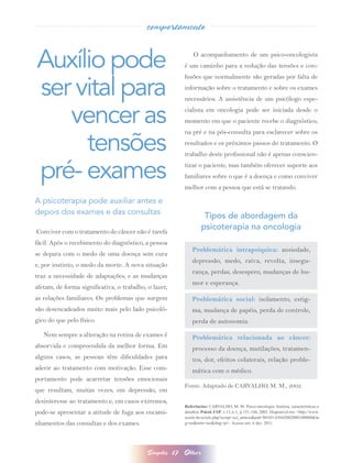 comportamento


Auxílio pode                                                    O acompanhamento de um psico-oncologista
                                                            é um caminho para a redução das tensões e con-



ser vital para
                                                            fusões que normalmente são geradas por falta de
                                                            informação sobre o tratamento e sobre os exames
                                                            necessários. A assistência de um psicólogo espe-


   vencer as                                                cialista em oncologia pode ser iniciada desde o
                                                            momento em que o paciente recebe o diagnóstico,



     tensões
                                                            na pré e na pós-consulta para esclarecer sobre os
                                                            resultados e os próximos passos do tratamento. O
                                                            trabalho deste profissional não é apenas conscien-


pré- exames                                                 tizar o paciente, mas também oferecer suporte aos
                                                            familiares sobre o que é a doença e como conviver
                                                            melhor com a pessoa que está se tratando.

A psicoterapia pode auxiliar antes e
depois dos exames e das consultas
                                                                      Tipos de abordagem da
Conviver com o tratamento do câncer não é tarefa
                                                                     psicoterapia na oncologia
fácil. Após o recebimento do diagnóstico, a pessoa
                                                                Problemática intrapsíquica:  ansiedade,
se depara com o medo de uma doença sem cura
                                                                depressão, medo, raiva, revolta, insegu-
e, por instinto, o medo da morte. A nova situação
                                                                rança, perdas, desespero, mudanças de hu-
traz a necessidade de adaptações, e as mudanças
                                                                mor e esperança.
afetam, de forma significativa, o trabalho, o lazer,
as relações familiares. Os problemas que surgem                 Problemática social:  isolamento, estig-
são desencadeados muito mais pelo lado psicoló-                 ma, mudança de papéis, perda de controle,
gico do que pelo físico.                                        perda de autonomia.
   Nem sempre a alteração na rotina de exames é                 Problemática relacionada ao câncer:
absorvida e compreendida da melhor forma. Em                    processo da doença, mutilações, tratamen-
alguns casos, as pessoas têm dificuldades para                  tos, dor, efeitos colaterais, relação proble-
aderir ao tratamento com motivação. Esse com-                   mática com o médico.
portamento pode acarretar tensões emocionais
                                                            Fonte: Adaptado de CARVALHO, M. M., 2002.
que resultam, muitas vezes, em depressão, em
desinteresse ao tratamento e, em casos extremos,
                                                            Referências: CARVALHO, M. M. Psico-oncologia: história, características e
pode-se apresentar a atitude de fuga aos encami-            desafios. Psicol. USP, v.13, n.1,  p.151-166, 2002. Disponível em: <http://www.
                                                            scielo.br/scielo.php?script=sci_arttext&pid=S0103-65642002000100008&ln
nhamentos das consultas e dos exames.                       g=en&nrm=iso&tlng=pt>. Acesso em: 6 dez. 2011.




                                           Simples     17   Olhar
 
