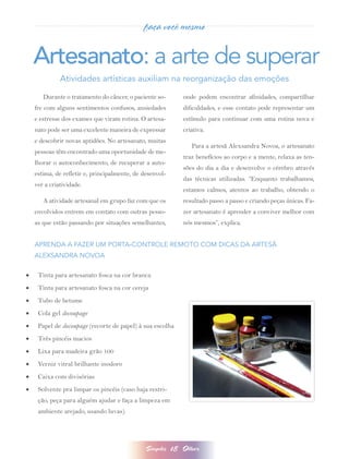 faça você mesmo


     Artesanato: a arte de superar
               Atividades artísticas auxiliam na reorganização das emoções

        Durante o tratamento do câncer, o paciente so-          onde podem encontrar afinidades, compartilhar
     fre com alguns sentimentos confusos, ansiedades            dificuldades, e esse contato pode representar um
     e estresse dos exames que viram rotina. O artesa-          estímulo para continuar com uma rotina nova e
     nato pode ser uma excelente maneira de expressar           criativa.
     e descobrir novas aptidões. No artesanato, muitas
                                                                   Para a artesã Alexsandra Novoa, o artesanato
     pessoas têm encontrado uma oportunidade de me-
                                                                traz benefícios ao corpo e a mente, relaxa as ten-
     lhorar o autoconhecimento, de recuperar a auto-
                                                                sões do dia a dia e desenvolve o cérebro através
     estima, de refletir e, principalmente, de desenvol-
                                                                das técnicas utilizadas. “Enquanto trabalhamos,
     ver a criatividade.
                                                                estamos calmos, atentos ao trabalho, obtendo o
        A atividade artesanal em grupo faz com que os           resultado passo a passo e criando peças únicas. Fa-
     envolvidos entrem em contato com outras pesso-             zer artesanato é aprender a conviver melhor com
     as que estão passando por situações semelhantes,           nós mesmos”, explica.


     APRENDA A FAZER UM PORTA-CONTROLE REMOTO COM DICAS DA ARTESÃ
     ALEXSANDRA NOVOA

•	    Tinta para artesanato fosca na cor branca
•	    Tinta para artesanato fosca na cor cereja
•	    Tubo de betume
•	    Cola gel decoupage
•	    Papel de decoupage (recorte de papel) à sua escolha
•	    Três pincéis macios
•	    Lixa para madeira grão 100
•	    Verniz vitral brilhante inodoro
•	    Caixa com divisórias
•	    Solvente pra limpar os pincéis (caso haja restri-
      ção, peça para alguém ajudar e faça a limpeza em
      ambiente arejado, usando luvas).




                                                Simples    18   Olhar
 