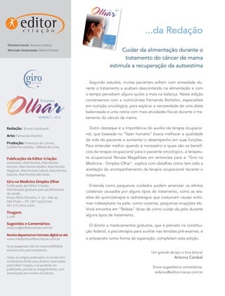 NÚMERO
                                                                      1 - 2012




                                                             Nutrição
                                                                                 ...da Redação
Diretora Geral: Antonia Cardeal
                                                              Beleza




Mercado Anunciante: Rafael Cardeal                                Cuidar da alimentação durante o
                                                                   tratamento do câncer de mama
                                                             estimula a recuperação da autoestima

                                                  Segundo estudos, muitas pacientes sofrem com ansiedade du-
                                                rante o tratamento e acabam descontando na alimentação e com
                                                o tempo percebem alguns quilos a mais na balança. Nesta edição
                                                conversamos com a nutricionista Fernanda Bortolon, especialista
                                                em nutrição oncológica, para explicar a necessidade de uma dieta
                                                balanceada e uma rotina com mais atividades físicas durante o tra-
                       NÚMERO 1 - 2012          tamento do câncer de mama.

Redação: Bruno Cavalcanti                         Outro destaque é a importância do auxílio da terapia ocupacio-
Arte: Fernando Martins                          nal, que baseada no “fazer humano” busca melhorar a qualidade
                                                de vida do paciente e aumentar o desempenho em suas funções.
Produção: Francisco do Carmo,
Guilherme Gamito, Taffarel de Lima.             Para entender melhor quando é necessário e quais são os benefí-
                                                cios da terapia ocupacional para o paciente oncológico, a terapeu-
Publicações da Editor Criação:                  ta ocupacional Renata Magalhães em entrevista para a “Giro na
Gestarbem, Mais Revista, Mais Revista           Medicina - Simples Olhar”, explica com detalhes como tem sido a
Homem, Mais Revista Mulher, Mais Revista
Negócios, Mais Revista Cultura, Mais Revista    aceitação do acompanhamento da terapia ocupacional durante o
Esporte, Mais Revista São Paulo.                tratamento.
Giro na Medicina Simples Olhar
Publicação da Editor Criação                      Entenda como pequenos cuidados podem amenizar os efeitos
Distribuição gratuita para profissionais
de saúde.
                                                colaterais causados por alguns tipos de tratamento, como as ses-
Praça Silvio Romero, n. 55 - sala 45            sões de quimioterapia e radioterapia que costumam causar sinto-
São Paulo – SP, CEP 03323-000
tel.: (11) 2679 4420.
                                                mas indesejáveis na pele, como coceiras, pequenas erupções etc.
                                                Você encontra em “Beleza” dicas de como cuidar da pele durante
Tiragem:
5.200                                           alguns tipos de tratamento.

Sugestões e Comentários:                          O direito a medicamentos gratuitos, que é previsto na constitui-
redacao@editorcriacao.com.br
                                                ção federal; a psicoterapia para auxiliar nas tensões pré-exames; e
Revista disponível em formato digital no site
www.medicina.editorcriacao.com.br               o artesanato como forma de superação, completam esta edição.
As propagandas são de responsabilidade
exclusiva dos patrocinadores.
                                                                                     Um grande abraço e boa leitura!
Todos os artigos publicados na revista Giro                                                       Antonia Cardeal
na Medicina terão seus direitos reservados
pela Editor Criação, e só poderão ser
                                                                                      Envie sugestões e comentários:
publicados, parcial ou integralmente, com
autorização por escrito da Editora.                                                    redacao@editorcriacao.com.br
 