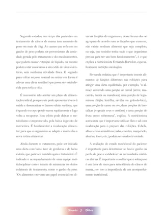 Segundo estudos, um terço das pacientes em             versas funções do organismo, dessa forma eles se
tratamento de câncer de mama tem aumento de               agrupam de acordo com as funções que exercem,
peso em mais de 5kg. As causas que refletem no            não existe nenhum alimento que seja completo,
ganho de peso podem ser provenientes da ansie-            ou seja, que sozinho tenha tudo o que organismo
dade gerada pelo tratamento e dos medicamentos,           precisa para ter um bom funcionamento”, é o que
que podem causar retenção de líquido, ou mesmo            explica a nutricionista Fernanda Bortolon, especia-
podem estar associadas a um estilo de vida seden-         lizada em nutrição oncológica.
tário, sem nenhuma atividade física. O segredo
                                                             Fernanda enfatiza que é importante inserir ali-
para voltar ao peso normal ou entrar em forma é
                                                          mentos de funções diferentes nas refeições para
adotar uma dieta saudável que possa ser estabele-
                                                          atingir uma dieta equilibrada, por exemplo, “o al-
cida para toda a vida.
                                                          moço contendo uma porção de cereal (arroz, ma-
   É necessário não adotar um plano de alimen-            carrão, batata ou mandioca), uma porção de legu-
tação radical, porque este pode apresentar riscos à       minosa (feijão, lentilha, ervilha ou grão-de-bico),
saúde e desencadear o famoso efeito sanfona, que          uma porção de carne ou ovo, duas porções de hor-
é quando o corpo perde massa rapidamente e logo           taliças (vegetais crus e cozidos) e uma porção de
volta a recuperar. Esse efeito pode deixar o me-          fruta como sobremesa”, explica. A nutricionista
tabolismo comprometido, pela baixa ingestão de            acrescenta que é importante utilizar óleo e sal com
nutrientes. É fundamental a reeducação alimen-            moderação para o preparo das refeições. Cebola,
tar para que o organismo se adapte e mantenha a           alho e ervas aromáticas (salsa, coentro, manjericão,
nova rotina alimentar.                                    alecrim, louro, etc.) podem ser usados à vontade.

   Ainda durante o tratamento, pode ser iniciada             A avaliação do estado nutricional do paciente
uma dieta com baixo teor de gorduras e de baixa           é importante para determinar se houve ganho ou
caloria, que pode ser mantida após o tratamento. É        perda de peso e estabelecer as necessidades calóri-
indicado o acompanhamento de uma equipe mul-              cas diárias. É importante ressaltar que o sobrepeso
tidisciplinar com o intuito de minimizar os efeitos       é um fator de risco para reincidência do câncer de
colaterais do tratamento, como o ganho de peso.           mama, por isso a importância de um acompanha-
“Os alimentos exercem um papel essencial em di-           mento nutricional.




                                          Simples     5   Olhar
 