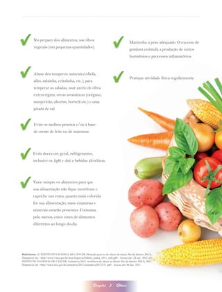 No preparo dos alimentos, use óleos
                                                                                          Mantenha o peso adequado. O excesso de
         vegetais (em pequenas quantidades).
                                                                                          gordura estimula a produção de certos
                                                                                          hormônios e processos inflamatórios.



         Abuse dos temperos naturais (cebola,
                                                                                          Pratique atividade física regularmente.
         alho, salsinha, cebolinha, etc.); para
         temperar as saladas, usar azeite de oliva
         extravirgem, ervas aromáticas (orégano,
         manjericão, alecrim, hortelã etc.) e uma
         pitada de sal.


         Evite os molhos prontos e/ou à base
         de creme de leite ou de maionese.




         Evite doces em geral, refrigerantes,
         inclusive os light e diet, e bebidas alcoólicas.




         Varie sempre os alimentos para que
         sua alimentação não fique monótona e
         capriche nas cores, quanto mais colorida
         for sua alimentação, mais vitaminas e
         minerais estarão presentes. Consuma,
         pelo menos, cinco cores de alimentos
         diferentes ao longo do dia.




Referências: (1) INSTITUTO NACIONAL DE CÂNCER. Detecção precoce do câncer de mama. Rio de Janeiro: INCA.
Disponível em: <http://www1.inca.gov.br/inca/Arquivos/folheto_mama_2011_web.pdf>. Acesso em: 24 nov. 2011. (2)
INSTITUTO NACIONAL DE CÂNCER. Estimativa 2012: incidência de câncer no Brasil. Rio de Janeiro: INCA, 2011.
Disponível em: <http://www.inca.gov.br/estimativa/2012/estimativa20122111.pdf>. Acesso em: 06 dez. 2011.




                                                           Simples       7     Olhar
 