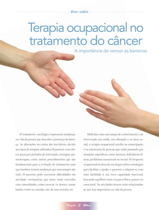bem-estar


           Terapia ocupacional no
           tratamento do câncer
                                                        A importância de vencer as barreiras




   O tratamento oncológico representa mudanças                  Definida como um campo de conhecimento e de
na vida da pessoa que descobre a presença da doen-           intervenção em saúde, em educação e na área so-
ça. As alterações na rotina são inevitáveis, devido          cial, a terapia ocupacional auxilia na emancipação
aos tipos de terapias utilizadas. O paciente com cân-        e na autonomia de pessoas que estão passando por
cer passa por períodos de internação, cirurgias, qui-        situações específicas, como doenças, deficiências fí-
mioterapias, entre outros procedimentos que são              sicas, problemas emocionais ou sociais. O terapeuta
fundamentais para a evolução do tratamento, mas              ocupacional na área da oncologia utiliza estratégias
que também trazem mudanças que nem sempre são                para facilitar e ajudar o paciente a adaptar-se com
sutis. O paciente pode encontrar dificuldades em             mais facilidade à sua nova capacidade funcional,
atividade corriqueiras, que antes eram exercidas             buscando equilíbrio tanto na parte física, quanto no
com naturalidade, como escovar os dentes, tomar              emocional. As atividades devem estar relacionadas
banho, vestir-se, estudar, sair de casa sozinho, etc.        ao que seja importante na vida da pessoa.




                                              Simples    8   Olhar
 