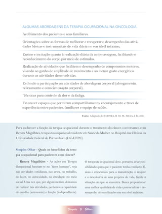 ALGUMAS ABORDAGENS DA TERAPIA OCUPACIONAL NA ONCOLOGIA

     Acolhimento dos pacientes e seus familiares.

     Orientações sobre as formas de melhorar e recuperar o desempenho das ativi-
     dades básicas e instrumentais de vida diária no seu nível máximo;

     Ensino e incitação quanto à realização diária da automassagem, facilitando o
     reconhecimento do corpo por meio de estímulos.

     Realização de atividades que facilitem o desempenho de componentes motores,
     visando ao ganho de amplitude de movimento e ao menor gasto energético
     durante as atividades desenvolvidas.

     Estímulo a participação em atividades de abordagem corporal (alongamento,
     relaxamento e conscientização corporal).

     Técnicas para controle da dor e da fadiga.

     Favorecer espaços que permitam compartilhamento, encorajamento e troca de
     experiência entre pacientes, familiares e equipe de saúde.

                                                         Fonte: Adaptado de BATISTA, R. M. M.; SILVA, J. B., 2011.



Para esclarecer a função da terapia ocupacional durante o tratamento do câncer, conversamos com
Renata Magalhães, terapeuta ocupacional residente em Saúde da Mulher no Hospital das Clínicas da
Universidade Federal de Pernambuco (HC-UFPE).


Simples Olhar - Quais os benefícios da tera-
pia ocupacional para pacientes com câncer?

   Renata Magalhães - As ações em Terapia                  O terapeuta ocupacional deve, portanto, criar pos-
Ocupacional baseiam-se no “fazer humano”, seja             sibilidades para que o paciente tenha condições fí-
nas atividades cotidianas, nas artes, no trabalho,         sicas e emocionais para a manutenção, o resgate
no lazer, no autocuidado, na circulação no meio            e a descoberta de seus projetos de vida, frente à
social. Uma vez que, por algum motivo, deixamos            situação em que se encontra. Busca proporcionar
de realizar tais atividades, perdemos a capacidade         uma melhor qualidade de vida e potencializar o de-
de escolha (autonomia) e função (independência).           sempenho de suas funções em seu nível máximo.




                                          Simples    9     Olhar
 