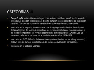 CATEGORIAS III
• Grupo C (gC): se incluirían en este grupo las revistas científicas españolas de segundo
orden que, o bien son poco citadas, o bien no cumplen con los estándares de publicación
científica. También se incluyen las revistas internacionales de menor relevancia.
• Indexadas en el segundo, tercer o cuarto cuartil según promedio de citas de cualquiera
de las categorías del Índice de impacto de las revistas españolas de ciencias sociales o
del Índice de impacto de las revistas españolas de ciencias jurídicas (Grupo EC3). Se
toma como referencia los impactos acumulativos de los años 2004-2008.
• Indexadas en DICE (Difusión de las revistas españolas de ciencias sociales y humanas)
(Iedcyt) pero sin cumplir con el requisito de contar con evaluación por expertos.
• Indexadas en el Catálogo Latindex
 